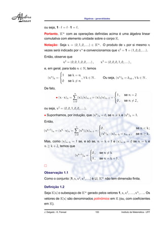 ´
                                       Algebras - generalidades



ou seja, 1 · f = f · 1 = f.
Portanto, K∞ com as operacoes deﬁnidas acima e uma algebra linear
                           ¸˜                    ´ ´
comutativa com elemento unidade sobre o corpo K.
Notacao: Seja x = (0, 1, 0, . . .) ∈ K∞ . O produto de x por si mesmo n
    ¸˜
vezes sera indicado por xn e convencionamos que x0 = 1 = (1, 0, 0, . . .).
         ´
   ˜
Entao, observe que
                   x2 = (0, 0, 1, 0, 0, . . .) ,         x3 = (0, 0, 0, 1, 0, . . .) ,
e, em geral, para todo n ∈ N, temos
           
           1 se k = n
     n
   (x )k =                , ∀k ∈ N.                        Ou seja, (xn )k = δnk , ∀ k ∈ N .
           0 se k = n

De fato,
                                                                    
                             n                                      1 ,       se n = 2
            • (x · x)n =          (x)i (x)n−i = (x)1 (x)n−1       =
                                                                    0 ,       se n = 2 ,
                            i=0


ou seja, x2 = (0, 0, 1, 0, 0, . . .).

• Suponhamos, por inducao, que (xk )n = 0, se n = k e (xk )k = 1.
                      ¸˜
   ˜
Entao,
                                                     
                              n                      0 ,                                 se n < k ;
(xk+1 )n = (xk · x)n =             (xk )i (x)n−i   =
                                                     (xk )k · (x)n−k = xn−k ,            se n ≥ k .
                             i=0


                               ´
Mas, como (x)n−k = 1 se, e so se, n = k + 1 e (x)n−k = 0 se n = k e
n ≥ k + 2, temos que
                               
                               0 , se n = k
                    (xk+1 )n =
                               1 , se n = k + 1 .



       ¸˜
Observacao 1.1
Como o conjunto {1, x, x2 , x3 , . . .} e LI, K∞ nao tem dimensao ﬁnita.
                                        ´         ˜            ˜

     ¸˜
Deﬁnicao 1.2
Seja K[x] o subespaco de K∞ gerado pelos vetores 1, x, x2 , . . . , xn , . . .. Os
                   ¸
                 ˜                   ˆ
vetores de K[x] sao denominados polinomios em K (ou, com coeﬁcientes
em K).

J. Delgado - K. Frensel                            100                                        ´
                                                                            Instituto de Matematica - UFF
 
