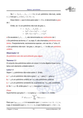 ´
                                    Algebras - generalidades



        Se f = (f0 , f1 , . . . , fn , . . .) ∈ K[x] e um polinomio nao-nulo, existe
                                                     ´         ˆ     ˜
n ≥ 0 tal que fn = 0 e fk = 0 , ∀ k > n.
        Esse inteiro n, que e unico para cada f ∈ K[x], e denominado o grau
                            ´ ´                         ´
de f.
           ˜        ´         ˆ     ˜
        Entao, se f e um polinomio nao-nulo de grau n,
                          f = (f0 , f1 , . . . , fn , 0, 0, . . .)
                            = f0 x0 + f1 x + f2 x2 + . . . + fn xn
                            = f0 1 + f1 x + f2 x2 + . . . + fn xn .

• Os escalares f0 , f1 , . . . , fn sao denominados os coeﬁcientes de f.
                                     ˜
• Os polinomios da forma cx0 , ou seja c1, sao chamados polinomios cons-
          ˆ                                 ˜                ˆ
tantes. Frequentemente, escreveremos apenas c em vez de cx0 e/ou c1.
            ¨
• Um polinomio nao-nulo f de grau n, tal que fn = 1 e dito um polinomio
          ˆ     ˜                                   ´              ˆ
    ´
unitario.

       ¸˜
Observacao 1.2
        ˆ          ˜     ´
Ao polinomio nulo nao sera atribu´do grau algum.
                                 ı

Teorema 1.1
                    ˆ                      ´     ´
O conjunto dos polinomios sobre um corpo K e uma algebra linear comu-
tativa com elemento unidade sobre K.

Lema 1.1
                ˆ      ˜                    ˜
Sejam f, g polinomios nao-nulos sobre K. Entao,

a. f · g e um polinomio nao-nulo e grau(f · g) = grau(f) + grau(g).
         ´         ˆ     ˜

b. f · g e um polinomio unitario se f e g sao polinomios unitarios.
         ´         ˆ        ´              ˜       ˆ         ´
c. f · g e um polinomio constante se, e somente se, f e g sao constantes.
         ´         ˆ                                       ˜
d. Se f + g = 0, entao grau(f + g) ≤ max{grau(f), grau(g)}.
                    ˜

Prova.
Suponhamos que grau(f) = m e grau(g) = n e seja k ∈ N. Entao,
                                                          ˜
                                             m+n+k
                           (f · g)m+n+k =             fi gm+n+k−i .
                                               i=0

Para que fi gm+n+k−i = 0 e necessario que i ≤ m e m + n + k − i ≤ n.
                         ´       ´
Logo, e necessario que m + k ≤ i ≤ m, o que implica que k = 0 e i = m.
      ´       ´

J. Delgado - K. Frensel                       101                                       ´
                                                                      Instituto de Matematica - UFF
 