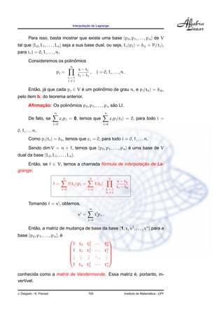 ¸˜
                                           Interpolacao de Lagrange



        Para isso, basta mostrar que existe uma base {p0 , p1 , . . . , pn } de V
tal que {L0 , L1 , . . . , Ln } seja a sua base dual, ou seja, Li (pj ) = δij = Pj (ti ),
para i, j = 0, 1, . . . , n.
                             ˆ
        Consideremos os polinomios
                                       n
                                              x − ti
                           pj =                       ,     j = 0, 1, . . . , n .
                                              tj − ti
                                      i=1
                                      i=j


        Entao, ja que cada pj ∈ V e um polinomio de grau n, e pj (tk ) = δjk ,
           ˜    ´                 ´         ˆ
pelo item b. do teorema anterior.
             ¸˜           ˆ                           ˜
        Aﬁrmacao: Os polinomios p0 , p1 , . . . , pn sao LI.
                          n                                          n
        De fato, se             cj pj = 0, temos que                     cj pj (ti ) = 0, para todo i =
                          j=0                                    j=0

0, 1, . . . n.
        Como pj (ti ) = δji , temos que ci = 0, para todo i = 0, 1, . . . n.

        Sendo dim V = n + 1, temos que {p0 , p1 , . . . , pn } e uma base de V
                                                               ´
dual da base {L0 , L1 , . . . , Ln }.

     Entao, se f ∈ V, temos a chamada formula de interpolacao de La-
        ˜                              ´                  ¸˜
grange:
                                  n                   n                  n
                                                                             x − tk
                          f=          f(ti ) pi =          f(ti )
                                                                             ti − tk
                                i=0                  i=0             k=1
                                                                     k=i


        Tomando f = xj , obtemos,
                                                      n
                                                j
                                              x =          tj pi .
                                                            i
                                                     i=0

        Entao, a matriz de mudanca de base da base {1, x, x2 , . . . , xn } para a
           ˜                    ¸
base {p0 , p1 , . . . , pn }, e
                              ´
                                                        
                                        1 t0 t2 · · · tn
                                              0        0
                                      1 t1 t1 · · · tn 
                                              2
                                                        
                                      . . .           1
                                      . . . ... .    .
                                      . . .           .
                                        1 tn tn · · · tn
                                              2
                                                       n

                                                    ´
conhecida como a matriz de Vandermonde. Essa matriz e, portanto, in-
vert´vel.
    ı

J. Delgado - K. Frensel                              105                                           ´
                                                                                 Instituto de Matematica - UFF
 