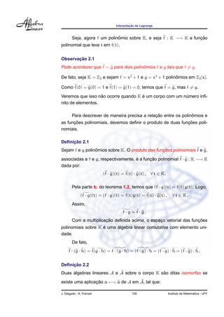 ¸˜
                                  Interpolacao de Lagrange



        Seja, agora f um polinomio sobre K, e seja f : K −→ K a funcao
                              ˆ                                    ¸˜
polinomial que leva t em f(t).


       ¸˜
Observacao 2.1
                                        ˆ
Pode acontecer que f = g para dois polinomios f e g tais que f = g.

De fato, seja K = Z2 e sejam f = x2 + 1 e g = x3 + 1 polinomios em Z2 [x].
                                                          ˆ

Como f(0) = g(0) = 1 e f(1) = g(1) = 0, temos que f = g, mas f = g.
                   ˜                 ´
Veremos que isso nao ocorre quando K e um corpo com um numero inﬁ-
                                                        ´
nito de elementos.

                                                ¸˜                ˆ
        Para descrever de maneira precisa a relacao entre os polinomios e
      ¸˜                                                    ¸˜
as funcoes polinomiais, devemos deﬁnir o produto de duas funcoes poli-
nomiais.

     ¸˜
Deﬁnicao 2.1
                 ˆ                               ¸˜
Sejam f e g polinomios sobre K. O produto das funcoes polinomiais f e g,

associadas a f e g, respectivamente, e a funcao polinomial f · g : K −→ K
                                     ´      ¸˜
dada por:
                           (f · g)(t) = f(t) · g(t) ,   ∀ t ∈ K.

        Pela parte b. do teorema 1.2, temos que (f · g)(t) = f(t) g(t). Logo,
              (f · g)(t) = (f · g)(t) = f(t)g(t) = f(t) · g(t) ,      ∀t ∈ K.
        Assim,
                                      f · g = f · g.
                        ¸˜                                          ¸˜
        Com a multiplicacao deﬁnida acima, o espaco vetorial das funcoes
                                                 ¸
                    ´     ´
polinomiais sobre K e uma algebra linear comutativa com elemento uni-
dade.
        De fato,
     f · (g · h) = f(g · h) = f · (g · h) = (f · g) · h = (f · g) · h = (f · g) · h .


     ¸˜
Deﬁnicao 2.2
Duas algebras lineares A e A sobre o corpo K sao ditas isomorfas se
     ´                                        ˜

existe uma aplicacao α −→ α de A em A, tal que:
                 ¸˜

J. Delgado - K. Frensel                     106                                      ´
                                                                   Instituto de Matematica - UFF
 