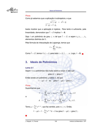 ˆ
                                        Ideais de Polinomios



Prova.
       ´                    ¸˜ ´
Como ja sabemos que a aplicacao e sobrejetora, e que
                                         (cf + g) = cf + g
                                 (f · g) = f · g ,

                          ¸˜ ´                       ´
basta mostrar que a aplicacao e injetora. Para tanto e suﬁciente, pela
linearidade, demonstrar que f = O implica f = 0.

Seja f um polinomio de grau ≤ n tal que f = O, e sejam t0 , t1 , . . . , tn
                ˆ
elementos distintos de K.
      ´                  ¸˜
Pela formula de interpolacao de Lagrange, temos que
                                              n
                                        f=         f(ti )pi .
                                             i=0


Como f = O, temos f(ti ) = 0, para todo i = 0, 1, . . . , n. Logo, f = 0 .



3.                     ˆ
        Ideais de Polinomios

Lema 3.1
                 ˆ      ˜
Sejam f e d polinomios nao-nulos sobre o corpo K tais que
                                      grau(d) ≤ grau(f).
   ˜                 ˆ
Entao existe um polinomio g sobre K, tal que
                          f − gd = 0 ou       grau(f − gd) < grau(f) .

Prova.
Suponhamos que
                                m                        m−1
                                         i          m
                          f =         ai x = am x +               ai x i ,   am = 0
                                i=0                       i=0
e
                                 n                      n−1
                                        j          n
                          d =         bj x = bn x +             bj xi , ,    bn = 0 .
                                j=0                      j=0

               am m−n
Tome g =           x    , que faz sentido, pois m ≥ n. Entao,
                                                          ˜
                bn
                            a
              f − gd = f − m xm−n d = 0 ou grau(f − gd) < grau(f) .
                            bn




J. Delgado - K. Frensel                           108                                          ´
                                                                             Instituto de Matematica - UFF
 