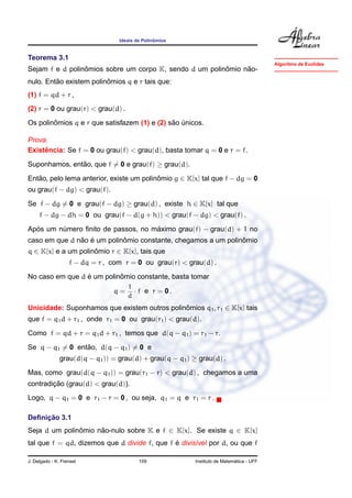 ˆ
                                  Ideais de Polinomios


Teorema 3.1
                                                                                           Algoritmo de Euclides
                 ˆ                                       ˆ     ˜
Sejam f e d polinomios sobre um corpo K, sendo d um polinomio nao-
         ˜               ˆ
nulo. Entao existem polinomios q e r tais que:
(1) f = qd + r ,
(2) r = 0 ou grau(r) < grau(d) .
        ˆ                                     ˜ ´
Os polinomios q e r que satisfazem (1) e (2) sao unicos.

Prova.
     ˆ
Existencia: Se f = 0 ou grau(f) < grau(d), basta tomar q = 0 e r = f.
Suponhamos, entao, que f = 0 e grau(f) ≥ grau(d).
               ˜

Entao, pelo lema anterior, existe um polinomio g ∈ K[x] tal que f − dg = 0
   ˜                                      ˆ
ou grau(f − dg) < grau(f).
Se f − dg = 0 e grau(f − dg) ≥ grau(d) , existe h ∈ K[x] tal que
     f − dg − dh = 0 ou grau(f − d(g + h)) < grau(f − dg) < grau(f) .
  ´                                 ´
Apos um numero ﬁnito de passos, no maximo grau(f) − grau(d) + 1 no
         ´
               ˜ ´          ˆ                                  ˆ
caso em que d nao e um polinomio constante, chegamos a um polinomio
q ∈ K[x] e a um polinomio r ∈ K[x], tais que
                     ˆ
                   f − dq = r , com r = 0 ou grau(r) < grau(d) .
                 ´         ˆ
No caso em que d e um polinomio constante, basta tomar
                                     1
                                q=     · f e r = 0.
                                     d
Unicidade: Suponhamos que existem outros polinomios q1 , r1 ∈ K[x] tais
                                              ˆ
que f = q1 d + r1 , onde r1 = 0 ou grau(r1 ) < grau(d).
Como f = qd + r = q1 d + r1 , temos que d(q − q1 ) = r1 − r.
                 ˜
Se q − q1 = 0 entao, d(q − q1 ) = 0 e
               grau(d(q − q1 )) = grau(d) + grau(q − q1 ) ≥ grau(d) .
Mas, como grau(d(q − q1 )) = grau(r1 − r) < grau(d) , chegamos a uma
        ¸˜
contradicao (grau(d) < grau(d)).
Logo, q − q1 = 0 e r1 − r = 0 , ou seja, q1 = q e r1 = r .

     ¸˜
Deﬁnicao 3.1
Seja d um polinomio nao-nulo sobre K e f ∈ K[x]. Se existe q ∈ K[x]
               ˆ     ˜
                                              ´
tal que f = qd, dizemos que d divide f, que f e divis´vel por d, ou que f
                                                     ı

J. Delgado - K. Frensel                   109                                ´
                                                           Instituto de Matematica - UFF
 
