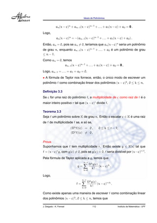 ˆ
                                         Ideais de Polinomios



             an (x − c)n + an−1 (x − c)n−1 + . . . + a1 (x − c) + a0 = 0 .
Logo,
              an (x − c)n = −(an−1 (x − c)n−1 + . . . + a1 (x − c) + a0 ) .

Entao, an = 0, pois se an = 0, ter´amos que an (x − c)n seria um polinomio
   ˜                              ı                                   ˆ
de grau n, enquanto an−1 (x − c)n−1 + . . . + a0 e um polinomio de grau
                                                 ´         ˆ
≤ n − 1.
Como an = 0, temos
                          an−1 (x − c)n−1 + . . . + a1 (x − c) + a0 = 0 ,
Logo, an−1 = . . . = a1 = a0 = 0.
• A formula de Taylor nos fornece, entao, o unico modo de escrever um
     ´                                ˜     ´
polinomio f como combinacao linear dos polinomios (x − c)k , 0 ≤ k ≤ n.
     ˆ                  ¸˜                  ˆ

     ¸˜
Deﬁnicao 3.3
                          ˆ                                            ´
Se c for uma raiz do polinomio f, a multiplicidade de c como raiz de f e o
maior inteiro positivo r tal que (x − c)r divide f.

Teorema 3.3
Seja f um polinomio sobre K de grau n. Entao o escalar c ∈ K e uma raiz
               ˆ                          ˜                  ´
                                ´
de f de multiplicidade f se, e so se,
                              (Dk f)(c) = 0 ,           0 ≤ k ≤ r − 1;
                              (Dr f)(c) = 0 .

Prova.
Suponhamos que f tem multiplicidade r. Entao existe g ∈ K[x] tal que
                                          ˜
f = (x−c)r g, com g(c) = 0, pois se g(c) = 0, f seria divis´vel por (x−c)r+1 .
                                                           ı
      ´
Pela formula de Taylor aplicada a g, temos que
                                         n−r
                                               Dk g(c)
                                    g=                 (x − c)k .
                                                 k!
                                         k=0

Logo,
                                        n−r
                                              Dk g(c)
                                   f=                 (x − c)r+k .
                                                k!
                                        k=0

                                                         ¸˜
Como existe apenas uma maneira de escrever f como combinacao linear
dos polinomios (x − c)k , 0 ≤ k ≤ n, temos que
         ˆ

J. Delgado - K. Frensel                           112                                  ´
                                                                     Instituto de Matematica - UFF
 