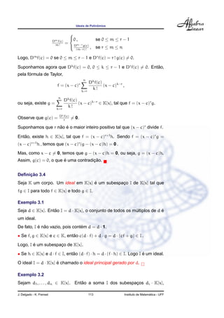 ˆ
                                          Ideais de Polinomios

                                     
                                     0 ,         se 0 ≤ m ≤ r − 1
                          Dm f(c)
                                    = Dm−r g(c)
                           m!                  , se r ≤ m ≤ n
                                       (m−r) !

Logo, Dm f(c) = 0 se 0 ≤ m ≤ r − 1 e Dr f(c) = r ! g(c) = 0.

Suponhamos agora que Dk f(c) = 0, 0 ≤ k ≤ r − 1 e Dr f(c) = 0. Entao,
                                                                  ˜
      ´
pela formula de Taylor,
                                                n
                                                      Dk f(c)
                             f = (x − c)    r
                                                              (x − c)k−r ,
                                                k=r
                                                       k!
                             n
                                    Dk f(c)
ou seja, existe g =                         (x − c)k−r ∈ K[x], tal que f = (x − c)r g.
                            k=r
                                     k!

                              Dr f(c)
Observe que g(c) =              r
                                        = 0.

Suponhamos que r nao e o maior inteiro positivo tal que (x − c)r divide f.
                  ˜ ´

Entao, existe h ∈ K[x], tal que f = (x − c)r+1 h. Sendo f = (x − c)r g =
   ˜
(x − c)r+1 h , temos que (x − c)r (g − (x − c)h) = 0 .
Mas, como x − c = 0, temos que g − (x − c)h = 0, ou seja, g = (x − c)h.
                       ´             ¸˜
Assim, g(c) = 0, o que e uma contradicao.


     ¸˜
Deﬁnicao 3.4
                                  ´
Seja K um corpo. Um ideal em K[x] e um subespaco I de K[x] tal que
                                              ¸
fg ∈ I para todo f ∈ K[x] e todo g ∈ I.

Exemplo 3.1
Seja d ∈ K[x]. Entao I = d · K[x], o conjunto de todos os multiplos de d e
                  ˜                                        ´             ´
um ideal.
De fato, I e nao vazio, pois contem d = d · 1.
           ´ ˜                   ´
• Se f, g ∈ K[x] e c ∈ K, entao c(d · f) + d · g = d · (cf + g) ∈ I .
                             ˜

        ´
Logo, I e um subespaco de K[x].
                    ¸

• Se h ∈ K[x] e d · f ∈ I, entao (d · f) · h = d · (f · h) ∈ I. Logo I e um ideal.
                              ˜                                        ´

O ideal I = d · K[x] e chamado o ideal principal gerado por d.
                     ´

Exemplo 3.2
Sejam d1 , . . . , dn ∈ K[x]. Entao a soma I dos subespacos di · K[x],
                                 ˜                      ¸

J. Delgado - K. Frensel                               113                                      ´
                                                                             Instituto de Matematica - UFF
 