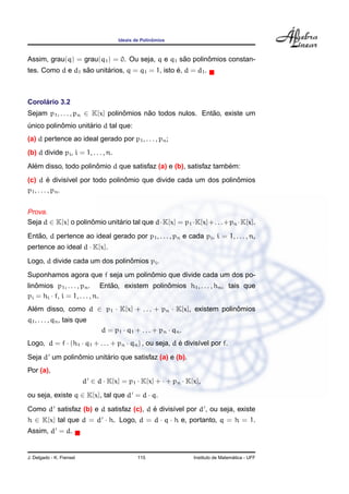 ˆ
                                      Ideais de Polinomios



                                                 ˜       ˆ
Assim, grau(q) = grau(q1 ) = 0. Ou seja, q e q1 sao polinomios constan-
                  ˜      ´                       ´
tes. Como d e d1 sao unitarios, q = q1 = 1, isto e, d = d1 .



     ´
Corolario 3.2
Sejam p1 , . . . , pn ∈ K[x] polinomios nao todos nulos. Entao, existe um
                                  ˆ      ˜                  ˜
           ˆ        ´
unico polinomio unitario d tal que:
´
(a) d pertence ao ideal gerado por p1 , . . . , pn ;
(b) d divide pi , i = 1, . . . , n.
  ´                   ˆ                                           ´
Alem disso, todo polinomio d que satisfaz (a) e (b), satisfaz tambem:
           ´                    ˆ                                ˆ
(c) d e divis´vel por todo polinomio que divide cada um dos polinomios
                  ı
p1 , . . . , pn .


Prova.
Seja d ∈ K[x] o polinomio unitario tal que d·K[x] = p1 ·K[x]+. . .+pn ·K[x].
                     ˆ        ´
   ˜
Entao, d pertence ao ideal gerado por p1 , . . . , pn e cada pi , i = 1, . . . , n,
pertence ao ideal d · K[x].
                                ˆ
Logo, d divide cada um dos polinomios pi .
                                    ˆ
Suponhamos agora que f seja um polinomio que divide cada um dos po-
   ˆ                           ˜               ˆ
linomios p1 , . . . , pn . Entao, existem polinomios h1 , . . . , hn , tais que
pi = hi · f, i = 1, . . . , n.
Alem disso, como d ∈ p1 · K[x] + . . . + pn · K[x], existem polinomios
  ´                                                              ˆ
q1 , . . . , qn , tais que
                                d = p1 · q1 + . . . + pn · qn .
Logo, d = f · (h1 · q1 + . . . + pn · qn ) , ou seja, d e divis´vel por f.
                                                        ´      ı
               ˆ        ´
Seja d um polinomio unitario que satisfaz (a) e (b).
Por (a),
                          d ∈ d · K[x] = p1 · K[x] + · + pn · K[x],
ou seja, existe q ∈ K[x], tal que d = d · q.
                                        ´
Como d satisfaz (b) e d satisfaz (c), d e divis´vel por d , ou seja, existe
                                               ı
h ∈ K[x] tal que d = d · h. Logo, d = d · q · h e, portanto, q = h = 1.
Assim, d = d.


J. Delgado - K. Frensel                       115                                   ´
                                                                  Instituto de Matematica - UFF
 