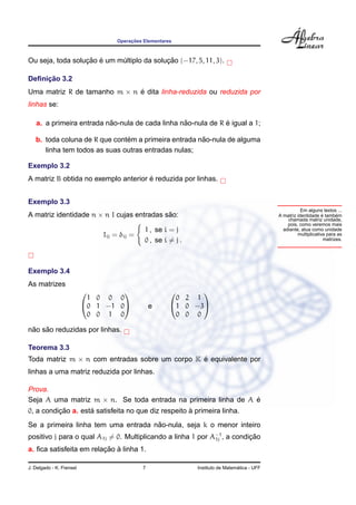 ¸˜
                                  Operacoes Elementares



                  ¸˜ ´                     ¸˜
Ou seja, toda solucao e um multiplo da solucao (−17, 5, 11, 3).
                            ´

     ¸˜
Deﬁnicao 3.2
Uma matriz R de tamanho m × n e dita linha-reduzida ou reduzida por
                              ´
linhas se:

                          ˜                      ˜            ´
   a. a primeira entrada nao-nula de cada linha nao-nula de R e igual a 1;

                               ´                      ˜
   b. toda coluna de R que contem a primeira entrada nao-nula de alguma
      linha tem todos as suas outras entradas nulas;

Exemplo 3.2
                                      ´
A matriz B obtida no exemplo anterior e reduzida por linhas.


Exemplo 3.3
                                                                                                        Em alguns textos ...
A matriz identidade n × n I cujas entradas sao:
                                            ˜                                                                      ´
                                                                                             A matriz identidade e tambem ´
                                                                                                 chamada matriz unidade,
                                                                                                 pois, como veremos mais
                                            1 , se i = j                                       adiante, atua como unidade
                              Iij = δij =                                                             multiplicativa para as
                                            0 , se i = j .                                                          matrizes.




Exemplo 3.4
As matrizes
                                                          
                           1 0 0 0                     0 2 1
                          0 1 −1 0            e     1 0 −3
                           0 0 1 0                     0 0 0

 ˜   ˜
nao sao reduzidas por linhas.

Teorema 3.3
Toda matriz m × n com entradas sobre um corpo K e equivalente por
                                                ´
linhas a uma matriz reduzida por linhas.

Prova.
Seja A uma matriz m × n. Se toda entrada na primeira linha de A e
                                                                ´
          ¸˜        ´                                `
0, a condicao a. esta satisfeita no que diz respeito a primeira linha.
                                     ˜
Se a primeira linha tem uma entrada nao-nula, seja k o menor inteiro
positivo j para o qual A1j = 0. Multiplicando a linha 1 por A−1 , a condicao
                                                             1j          ¸˜
                         ¸˜ `
a. ﬁca satisfeita em relacao a linha 1.

J. Delgado - K. Frensel                     7                                  ´
                                                             Instituto de Matematica - UFF
 