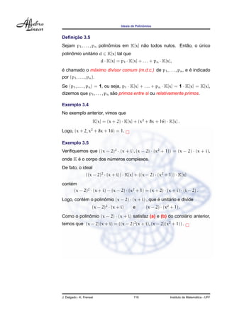 ˆ
                                      Ideais de Polinomios


     ¸˜
Deﬁnicao 3.5
                           ˆ              ˜                  ˜
Sejam p1 , . . . , pn polinomios em K[x] nao todos nulos. Entao, o unico
                                                                   ´
polinomio unitario d ∈ K[x] tal que
     ˆ        ´
                          d · K[x] = p1 · K[x] + . . . + pn · K[x],
´            ´                                                   ´
e chamado o maximo divisor comum (m.d.c.) de p1 , . . . , pn , e e indicado
por (p1 , . . . , pn ).
Se (p1 , . . . , pn ) = 1, ou seja, p1 · K[x] + . . . + pn · K[x] = 1 · K[x] = K[x],
                             ˜
dizemos que p1 , . . . , pn sao primos entre si ou relativamente primos.

Exemplo 3.4
No exemplo anterior, vimos que
                      K[x] = (x + 2) · K[x] + (x2 + 8x + 16) · K[x] .

Logo, (x + 2, x2 + 8x + 16) = 1.

Exemplo 3.5
Veriﬁquemos que ((x − 2)2 · (x + i), (x − 2) · (x2 + 1)) = (x − 2) · (x + i),
       ´
onde K e o corpo dos numeros complexos.
                      ´
De fato, o ideal
                 ((x − 2)2 · (x + i)) · K[x] + ((x − 2) · (x2 + 1)) · K[x]
    ´
contem
      (x − 2)2 · (x + i) − (x − 2) · (x2 + 1) = (x + 2) · (x + i) · (i − 2) .

Logo, contem o polinomio (x − 2) · (x + i) , que e unitario e divide
          ´         ˆ                            ´     ´
                      (x − 2)2 · (x + i)     e        (x − 2) · (x2 + 1) .

Como o polinomio (x − 2) · (x + i) satisfaz (a) e (b) do corolario anterior,
            ˆ                                                 ´
temos que (x − 2)(x + i) = ((x − 2)2 (x + i), (x − 2)(x2 + 1)) .




J. Delgado - K. Frensel                       116                                     ´
                                                                    Instituto de Matematica - UFF
 