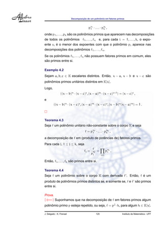 ¸˜             ˆ
                          Decomposicao de um polinomio em fatores primos



                                         ps1 · . . . · psk ,
                                          1             k

                      ˜          ˆ                                      ¸˜
onde p1 , . . . , pk sao os polinomios primos que aparecem nas decomposicoes
                 ˆ
de todos os polinomios f1 , . . . , fn e, para cada i = 1, . . . , k, o expo-
        ´                                      ˆ
ente si e o menor dos expoentes com que o polinomio pi aparece nas
         ¸˜            ˆ
decomposicoes dos polinomios f1 , . . . , fn .
           ˆ                      ˜
Se os polinomios f1 , . . . , fn nao possuem fatores primos em comum, eles
 ˜
sao primos entre si.

Exemplo 4.2
Sejam a, b, c ∈ K escalares distintos. Entao, x − a, x − b e x − c sao
                                          ˜                         ˜
     ˆ                ´
polinomios primos unitarios distintos em K[x].
Logo,
                ((x − b)n · (x − c)s , (x − a)m · (x − c)s+1 ) = (x − c)s ,
e
         ((x − b)n · (x − c)s , (x − a)m · (x − c)s , (x − b)n (x − a)m ) = 1 .



Teorema 4.3
               ˆ        ´     ˜
Seja f um polinomio unitario nao-constante sobre o corpo K e seja
                                     f = pn1 · . . . · pnk ,
                                          1             k

           ¸˜                         ˆ
a decomposicao de f em (produto de potencias de) fatores primos.
Para cada j, 1 ≤ j ≤ k, seja
                                             f
                                     fj =    n =            pni ,
                                                             i
                                            pj j      i=j

   ˜                    ˜
Entao, fi , . . . , fk sao primos entre si.

Teorema 4.4
               ˆ                                        ˜     ´
Seja f um polinomio sobre o corpo K com derivada f . Entao, f e um
                ˆ                                               ˜
produto de polinomios primos distintos se, e somente se, f e f sao primos
entre si.

Prova.
(⇐=) Suponhamos que na decomposicao de f em fatores primos algum
                                ¸˜
polinomio primo p esteja repetido, ou seja, f = p2 · h, para algum h ∈ K[x].
     ˆ

J. Delgado - K. Frensel                         120                                     ´
                                                                      Instituto de Matematica - UFF
 