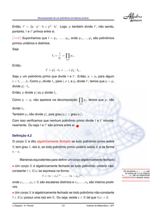 ¸˜             ˆ
                          Decomposicao de um polinomio em fatores primos



Entao, f = 2p · p · h + p2 · h . Logo, p tambem divide f , nao sendo,
   ˜                                         ´              ˜
portanto, f e f primos entre si.

(=⇒) Suponhamos que f = p1 · . . . · pk , onde p1 , . . . , pk sao polinomios
                                                                ˜       ˆ
           ´
primos unitarios e distintos.
Seja
                                             f
                                      fj =      =          pi .
                                             pj
                                                     i=j

   ˜
Entao,
                                 f = p1 · f1 + . . . + pk · fk .
               ˆ                                ˜
Seja p um polinomio primo que divide f e f . Entao, p = pi para algum
i = 1, . . . , k. Como pi divide fj , para j = i, e pi divide f , temos que p = pi
divide pi · fi .
   ˜
Entao, p divide pi ou p divide fi .

             ˜                      ¸˜
Como p = pi nao aparece na decomposicao                                                    ˜
                                                                        pj , temos que pi nao
                                                                  j=i

divide fi .
    ´      ˜
Tambem pi nao divide pi , pois grau(pi ) > grau(pi ).
                                       ˆ
Com isso veriﬁcamos que nenhum polinomio primo divide f e f simulta-
                         ˜
neamente. Ou seja f e f sao primos entre si.


     ¸˜
Deﬁnicao 4.2
          ´                                          ˆ
O corpo K e dito algebricamente fechado se todo polinomio primo sobre
                   ´               ˆ              ´            ´
K tem grau 1, isto e, se todo polinomio primo unitario sobre K e da forma
x − c.

        Maneiras equivalentes para deﬁnir um corpo algebricamente fechado:
• Um corpo K e algebricamente fechado se todo polinomio unitario nao-
             ´                                     ˆ        ´     ˜
constante f ∈ K[x] se expressa na forma:                                                                                                  ˜
                                                                                                           Os escalares c1 , . . . , ck sao
                                                                                                              as ra´zes de f e os inteiros
                                                                                                                       ı
                              f = (x − c1 )ν1 · . . . · (x − ck )νk ,                                                      ˜
                                                                                                          ν1 , . . . , νk sao as respectivas
                                                                                                          multiplicidades dessas ra´zes.
                                                                                                                                       ı

onde c1 , . . . , ck ∈ K sao escalares distintos e ν1 , . . . , νk sao inteiros positi-
                          ˜                                         ˜
vos.
• Um corpo K e algebricamente fechado se todo polinomio nao-constante
             ´                                     ˆ     ˜
f ∈ K[x] possui uma raiz em K. Ou seja, existe c ∈ K tal que f(c) = 0.

J. Delgado - K. Frensel                        121                                          ´
                                                                          Instituto de Matematica - UFF
 