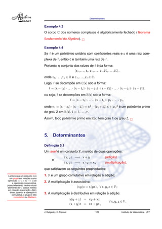 Determinantes


                                 Exemplo 4.3
                                                                 ´
                                 O corpo C dos numeros complexos e algebricamente fechado (Teorema
                                                ´
                                                ´
                                 fundamental da Algebra).

                                 Exemplo 4.4
                                      ´         ˆ        ´                              ´
                                 Se f e um polinomio unitario com coeﬁcientes reais e c e uma raiz com-
                                                ˜    ´     ´
                                 plexa de f, entao c e tambem uma raiz de f.
                                                                      ´
                                 Portanto, o conjunto das ra´zes de f e da forma:
                                                            ı
                                                               {t1 , . . . , ts , c1 , . . . , cr , c1 , . . . , cr } ,
                                 onde t1 , . . . , ts ∈ R e c1 , . . . , cr ∈ C.
                                                  ˜
                                 Logo, f se decompoe em C[x] sob a forma:
                                      f = (x − t1 ) · . . . · (x − ts ) · (x − c1 ) · (x − c1 ) · . . . · (x − cr ) · (x − cr ) ,
                                                     ˜
                                 ou seja, f se decompoes em R[x] sob a forma:
                                                           f = (x − t1 ) · . . . · (x − ts ) · p1 · . . . · pr ,

                                 onde pi = (x − ci ) · (x − ci ) = x2 − (ci + ci ) x + |ci |2 e um polinomio primo
                                                                                              ´         ˆ
                                 de grau 2 em R[x], i = 1, . . . , r.
                                                  ˆ
                                 Assim, todo polinomio primo em R[x] tem grau 1 ou grau 2.




                                 5.      Determinantes

                                      ¸˜
                                 Deﬁnicao 5.1
                                         ´                                    ¸˜
                                 Um anel e um conjunto F, munido de duas operacoes:
                                                     (x, y) −→ x + y                                    ¸˜
                                                                                                    (adicao)
                                         e
                                                     (x, y) −→ x · y = xy                                      ¸˜
                                                                                                    (multiplicacao),
                                 que satisfazem as seguintes propriedades:

 Lembre que um conjunto G e  ´        ´                            ¸˜ `     ¸˜
                                 1. F e um grupo comutativo em relacao a adicao;
                   ¸˜
  um grupo em relacao a uma
operacao : G × G −→ G se
      ¸˜
            ¸˜ ´
    a operacao e associativa,                   ¸˜ ´
                                 2. A multiplicacao e associativa:
possui elemento neutro e todo
elemento de G possui inverso                                     (xy)z = x(yz) , ∀ x, y, z ∈ F ;
         ¸˜ `       ¸˜     ´
 em relacao a operacao. Alem
                        ¸˜ ´
  disso, quando a operacao e
                        ´
    comutativa, o grupo e dito
                                                ¸˜ ´                      ¸˜ `     ¸˜
                                 3. A multiplicacao e distributiva em relacao a adicao:
      comutativo ou Abeliano.
                                                           x(y + z) = xy + xz
                                                                                                         ∀ x, y, z ∈ F .
                                                           (x + y)z = xz + yz ,

                                 J. Delgado - K. Frensel                                122                                                 ´
                                                                                                                          Instituto de Matematica - UFF
 