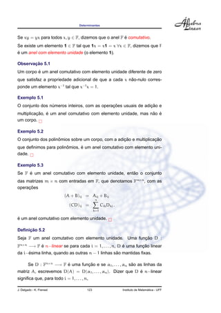 Determinantes



Se xy = yx para todos x, y ∈ F, dizemos que o anel F e comutativo.
                                                     ´
Se existe um elemento 1 ∈ F tal que 1x = x1 = x ∀x ∈ F, dizemos que F
´
e um anel com elemento unidade (o elemento 1).

       ¸˜
Observacao 5.1
         ´
Um corpo e um anel comutativo com elemento unidade diferente de zero
                                                      ˜
que satisfaz a propriedade adicional de que a cada x nao-nulo corres-
ponde um elemento x−1 tal que x−1 x = 1.

Exemplo 5.1
                                             ¸˜                ¸˜
O conjunto dos numeros inteiros, com as operacoes usuais de adicao e
                ´
          ¸˜ ´                                                 ˜ ´
multiplicacao, e um anel comutativo com elemento unidade, mas nao e
um corpo.

Exemplo 5.2
                    ˆ                              ¸˜              ¸˜
O conjunto dos polinomios sobre um corpo, com a adicao e multiplicacao
                       ˆ      ´
que deﬁnimos para polinomios, e um anel comutativo com elemento uni-
dade.

Exemplo 5.3
     ´                                             ˜
Se F e um anel comutativo com elemento unidade, entao o conjunto
das matrizes m × n com entradas em F, que denotamos Fm×n , com as
     ¸˜
operacoes
                           (A + B)ij = Aij + Bij
                                              n
                              (CD)ij =              Cik Dkj .
                                              k=1

´
e um anel comutativo com elemento unidade.

     ¸˜
Deﬁnicao 5.2
                                                       ¸˜
Seja F um anel comutativo com elemento unidade. Uma funcao D :
Fn×n −→ F e n−linear se para cada i = 1, . . . , n, D e uma funcao linear
          ´                                           ´        ¸˜
     ´                                           ˜
da i−esima linha, quando as outras n − 1 linhas sao mantidas ﬁxas.

        Se D : Fn×n −→ F e uma funcao e se α1 , . . . , αn sao as linhas da
                         ´        ¸˜                        ˜
                                                             ´
matriz A, escrevemos D(A) = D(α1 , . . . , αn ). Dizer que D e n−linear
signiﬁca que, para todo i = 1, . . . , n,

J. Delgado - K. Frensel                 123                                       ´
                                                                Instituto de Matematica - UFF
 