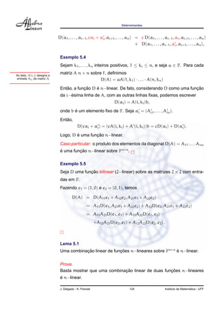 Determinantes



                             D(α1 , . . . , αi−1 , cαi + αi , αi+1 , . . . , αn ) = c D(α1 , . . . , αi−1 , αi , αi+1 , . . . , αn )
                                                                                  + D(α1 , . . . , αi−1 , αi , αi+1 , . . . , αn ),


                              Exemplo 5.4
                              Sejam k1 , . . . , kn inteiros positivos, 1 ≤ ki ≤ n, e seja a ∈ F. Para cada

Ao lado, A(i, j) designa a
                              matriz A n × n sobre F, deﬁnimos
entrada Aij da matriz A.                          D(A) = aA(1, k1 ) · . . . · A(n, kn )
                                 ˜        ¸˜    ´                                               ¸˜
                              Entao, a funcao D e n−linear. De fato, considerando D como uma funcao
                                   ´
                              da i−esima linha de A, com as outras linhas ﬁxas, podemos escrever
                                                                    D(αi ) = A(i, ki )b,
                                     ´
                              onde b e um elemento ﬁxo de F. Seja αi = (Ai1 , . . . , Ain ).
                                 ˜
                              Entao,
                                           D(cαi + αi ) = (cA(i, ki ) + A (i, ki ))b = cD(αi ) + D(αi ).
                                      ´        ¸˜
                              Logo, D e uma funcao n−linear.
                              Caso particular: o produto dos elementos da diagonal D(A) = A11 ·. . .·Ann
                              e uma funcao n−linear sobre Fn×n .
                              ´        ¸˜

                              Exemplo 5.5
                              Seja D uma funcao bilinear (2−linear) sobre as matrizes 2 × 2 com entra-
                                            ¸˜
                              das em F.
                              Fazendo e1 = (1, 0) e e2 = (0, 1), temos

                                       D(A) = D(A11 e1 + A12 e2 , A21 e1 + A22 e2 )
                                                  = A11 D(e1 , A21 e1 + A22 e2 ) + A12 D(e2 , A21 e1 + A22 e2 )
                                                  = A11 A21 D(e1 , e1 ) + A11 A22 D(e1 , e2 )
                                                        +A12 A21 D(e2 , e1 ) + A12 A22 D(e2 , e2 ) .



                              Lema 5.1
                              Uma combinacao linear de funcoes n−lineares sobre Fn×n e n−linear.
                                         ¸˜               ¸˜                         ´


                              Prova.
                                                           ¸˜                    ¸˜
                              Basta mostrar que uma combinacao linear de duas funcoes n−lineares
                              ´
                              e n−linear.

                              J. Delgado - K. Frensel                         124                                        ´
                                                                                                       Instituto de Matematica - UFF
 