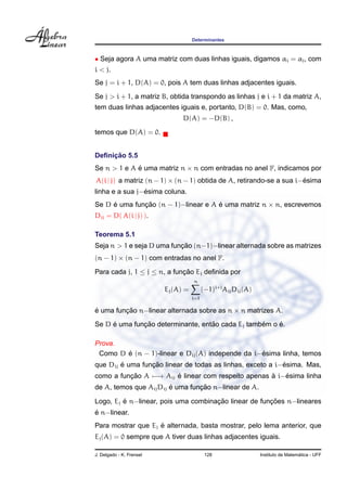 Determinantes



• Seja agora A uma matriz com duas linhas iguais, digamos αi = αj , com
i < j.
Se j = i + 1, D(A) = 0, pois A tem duas linhas adjacentes iguais.
Se j > i + 1, a matriz B, obtida transpondo as linhas j e i + 1 da matriz A,
tem duas linhas adjacentes iguais e, portanto, D(B) = 0. Mas, como,
                                D(A) = −D(B) ,
temos que D(A) = 0.


     ¸˜
Deﬁnicao 5.5
Se n > 1 e A e uma matriz n × n com entradas no anel F, indicamos por
             ´
A(i | j) a matriz (n − 1) × (n − 1) obtida de A, retirando-se a sua i−esima
                                                                      ´
                ´
linha e a sua j−esima coluna.
Se D e uma funcao (n − 1)−linear e A e uma matriz n × n, escrevemos
     ´        ¸˜                     ´
Dij = D( A(i | j) ).

Teorema 5.1
                           ¸˜
Seja n > 1 e seja D uma funcao (n−1)−linear alternada sobre as matrizes
(n − 1) × (n − 1) com entradas no anel F.
Para cada j, 1 ≤ j ≤ n, a funcao Ej deﬁnida por
                             ¸˜
                                     n
                          Ej (A) =         (−1)i+j Aij Dij (A)
                                     i=1

e uma funcao n−linear alternada sobre as n × n matrizes A.
´        ¸˜
     ´        ¸˜                   ˜              ´    ´
Se D e uma funcao determinante, entao cada Ej tambem o e.

Prova.
        ´                                         ´
 Como D e (n − 1)-linear e Dij (A) independe da i−esima linha, temos
        ´        ¸˜                                        ´
que Dij e uma funcao linear de todas as linhas, exceto a i−esima. Mas,
como a funcao A −→ Aij e linear com respeito apenas a i−esima linha
          ¸˜           ´                            `   ´
                        ´        ¸˜
de A, temos que Aij Dij e uma funcao n−linear de A.

         ´                           ¸˜               ¸˜
Logo, Ej e n−linear, pois uma combinacao linear de funcoes n−lineares
´
e n−linear.
                    ´
Para mostrar que Ej e alternada, basta mostrar, pelo lema anterior, que
Ej (A) = 0 sempre que A tiver duas linhas adjacentes iguais.

J. Delgado - K. Frensel                     128                                    ´
                                                                 Instituto de Matematica - UFF
 