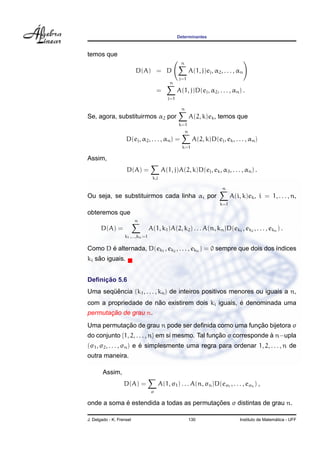 Determinantes



temos que
                                                      n
                          D(A) = D                            A(1, j)ej , α2 , . . . , αn
                                                     j=1
                                               n
                                        =           A(1, j)D(ej , α2 , . . . , αn ) .
                                              j=1

                                                      n
Se, agora, substituirmos α2 por                               A(2, k)ek , temos que
                                                    k=1
                                                          n
                    D(ej , α2 , . . . , αn ) =                 A(2, k)D(ej , ek , . . . , αn )
                                                      k=1

Assim,
                    D(A) =                 A(1, j)A(2, k)D(ej , ek , α3 , . . . , αn ) .
                                    k,j

                                                                              n
Ou seja, se substituirmos cada linha αi por                                        A(i, k)ek , i = 1, . . . , n,
                                                                             k=1

obteremos que
                          n
       D(A) =                      A(1, k1 )A(2, k2 ) . . . A(n, kn )D(ek1 , ek2 , . . . , ekn ) .
                   k1 ,...,kn =1

       ´
Como D e alternada, D(ek1 , ek2 , . . . , ekn ) = 0 sempre que dois dos ´ndices
                                                                        ı
    ˜
ki sao iguais.


     ¸˜
Deﬁnicao 5.6
       ¨ˆ
Uma sequencia (k1 , . . . , kn ) de inteiros positivos menores ou iguais a n,
                      ˜                            ´
com a propriedade de nao existirem dois ki iguais, e denominada uma
       ¸˜
permutacao de grau n.
           ¸˜                                         ¸˜
Uma permutacao de grau n pode ser deﬁnida como uma funcao bijetora σ
do conjunto {1, 2, . . . , n} em si mesmo. Tal funcao σ corresponde a n−upla
                                                  ¸˜                `
                          ´
(σ1 , σ2 , . . . , σn ) e e simplesmente uma regra para ordenar 1, 2, . . . , n de
outra maneira.

        Assim,
                   D(A) =                 A(1, σ1 ) . . . A(n, σn )D(eσ1 , . . . , eσn ) ,
                                    σ

            ´                             ¸˜
onde a soma e estendida a todas as permutacoes σ distintas de grau n.

J. Delgado - K. Frensel                                       130                                        ´
                                                                                       Instituto de Matematica - UFF
 