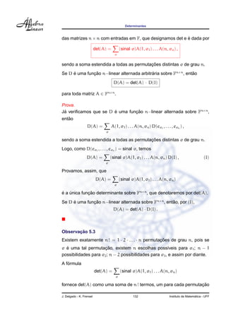 Determinantes



das matrizes n × n com entradas em F, que designamos det e e dada por
                                                           ´

                          det(A) =          (sinal σ)A(1, σ1 ) . . . A(n, σn ) ,
                                       σ


                                         ¸˜
sendo a soma estendida a todas as permutacoes distintas σ de grau n.
Se D e uma funcao n−linear alternada arbitraria sobre Fn×n , entao
     ´        ¸˜                           ´                    ˜

                                      D(A) = det(A) · D(I)

para toda matriz A ∈ Fn×n .

Prova.
Ja veriﬁcamos que se D e uma funcao n−linear alternada sobre Fn×n ,
 ´                     ´        ¸˜
   ˜
entao
                  D(A) =             A(1, σ1 ) . . . A(n, σn ) D(eσ1 , . . . , eσn ) ,
                               σ

                                         ¸˜
sendo a soma estendida a todas as permutacoes distintas σ de grau n.
Logo, como D(eσ1 , . . . , eσn ) = sinal σ, temos
                  D(A) =           (sinal σ)A(1, σ1 ) . . . A(n, σn ) D(I) ,                        (I)
                               σ

Provamos, assim, que
                           D(A) =           (sinal σ)A(1, σ1 ) . . . A(n, σn )
                                       σ

e a unica funcao determinante sobre Fn×n , que denotaremos por det(A).
´ ´          ¸˜

Se D e uma funcao n−linear alternada sobre Fn×n , entao, por (I),
     ´        ¸˜                                     ˜
                                      D(A) = det(A) · D(I) .



       ¸˜
Observacao 5.3
Existem exatamente n ! = 1 · 2 · . . . · n permutacoes de grau n, pois se
                                                  ¸˜
  ´                   ¸˜
σ e uma tal permutacao, existem n escolhas poss´veis para σ1 ; n − 1
                                                       ı
possibilidades para σ2 ; n − 2 possibilidades para σ3 , e assim por diante.
   ´
A formula
                          det(A) =          (sinal σ)A(1, σ1 ) . . . A(n, σn )
                                        σ

                                                                ¸˜
fornece det(A) como uma soma de n ! termos, um para cada permutacao

J. Delgado - K. Frensel                             132                                       ´
                                                                            Instituto de Matematica - UFF
 