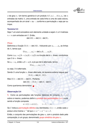Determinantes



                         ´     ´
σ de grau n. Um termo generico e um produto A(1, σ1 ) . . . A(n, σn ) de n
entradas da matriz A, uma entrada de cada linha e uma de cada coluna,
                                                     ¸˜
acompanhado de um sinal + ou −, conforme a permutacao σ seja par ou
´mpar.
ı

Teorema 5.3
Seja F um anel comutativo com elemento unidade e sejam A e B matrizes
n × n com entradas em F. Entao,
                            ˜
                     det(AB) = det(A) · det(B) .

Prova.
              ¸˜
Deﬁnimos a funcao D(A) = det(AB). Indicando por α1 , . . . , αn as linhas
de A, temos que
                          D(α1 , . . . , αn ) = det(α1 B, . . . , αn B) .

                                            ¸˜      ´
Como (cαi + αi )B = c(αi B) + (αi B) e a funcao det e n−linear, conclu´mos
                                                                      ı
      ´
que D e n−linear.
                ˜                  ´         ´
Se αi = αj , entao αi B = αj B, e ja que det e alternada, temos
                                     D(α1 , . . . , αn ) = 0 ,
           ´
ou seja, D e alternada.
               ¸˜
Sendo D uma funcao n−linear alternada, do teorema anterior segue que
                                  D(A) = det(A) · D(I) .
Mas D(I) = det(IB) = det(B). Portanto,
                          det(AB) = D(A) = det(A) · det(B) .
Como quer´amos demonstrar.
         ı


       ¸˜
Observacao 5.4
1. Como as permutacoes sao funcoes bijetoras do conjunto {1, . . . , n}
                  ¸˜    ˜     ¸˜
                                                    ¸˜
sobre si mesmo, podemos deﬁnir o produto das permutacoes σ e τ como
           ¸˜
sendo a funcao composta
                          σ ◦ τ(i) = σ(τ(i)) ,            i = 1, . . . , n .

Se E indica a permutacao identica (ou identidade), E(i) = i, entao cada σ
                     ¸˜    ˆ                                    ˜
possui uma inversa σ−1 tal que σ ◦ σ−1 = σ−1 ◦ σ = E.
   ˜                         ¸˜
Entao, o conjunto das permutacoes de grau n, com o produto dado pela
       ¸˜ ´                                 ´
composicao, e um grupo, denominado grupo simetrico de grau n.

J. Delgado - K. Frensel                        133                                          ´
                                                                          Instituto de Matematica - UFF
 