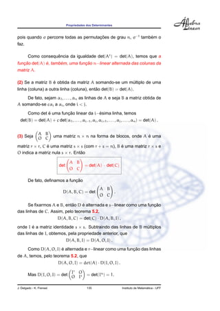 Propriedades dos Determinantes



pois quando σ percorre todas as permutacoes de grau n, σ−1 tambem o
                                       ¸˜                      ´
faz.

        Como consequencia da igualdade det(At ) = det(A), temos que a
                    ˆ
   ¸˜         ´      ´          ¸˜
funcao det(A) e, tambem, uma funcao n−linear alternada das colunas da
matriz A.

                  ´
(2) Se a matriz B e obtida da matriz A somando-se um multiplo de uma
                                                      ´
                                          ˜
linha (coluna) a outra linha (coluna), entao det(B) = det(A).
    De fato, sejam α1 , . . . , αn as linhas de A e seja B a matriz obtida de
A somando-se cαj a αi , onde i < j.

                 ´        ¸˜              ´
        Como det e uma funcao linear da i−esima linha, temos
  det(B) = det(A) + c det(α1 , . . . , αi−1 , αj , αi+1 , . . . , αj , . . . , αn ) = det(A) .


               A B
(3) Seja       O C        uma matriz n × n na forma de blocos, onde A e uma
                                                                      ´

matriz r × r, C e uma matriz s × s (com r + s = n), B e uma matriz r × s e
                ´                                     ´
O indica a matriz nula s × r. Entao
                                 ˜

                                    A B
                            det              = det(A) · det(C)
                                    O C

                               ¸˜
        De fato, deﬁnamos a funcao
                                                       A B
                              D(A, B, C) = det             .
                                                       O C

                           ˜     ´                                 ¸˜
      Se ﬁxarmos A e B, entao D e alternada e s−linear como uma funcao
das linhas de C. Assim, pelo teorema 5.2,
                           D(A, B, C) = det(C) · D(A, B, I) ,

onde I e a matriz identidade s × s. Subtraindo das linhas de B multiplos
        ´                                                       ´
das linhas de I, obtemos, pela propriedade anterior, que
                                  D(A, B, I) = D(A, O, I) .
                        ´                                  ¸˜
        Como D(A, O, I) e alternada e r−linear como uma funcao das linhas
de A, temos, pelo teorema 5.2, que
                            D(A, O, I) = det(A) · D(I, O, I) .

                             Ir O
        Mas D(I, O, I) = det O Is              = det(In ) = 1.

J. Delgado - K. Frensel                        135                                      ´
                                                                      Instituto de Matematica - UFF
 