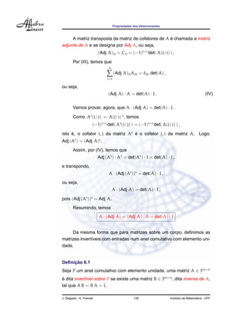 Propriedades dos Determinantes



                                                     ´
     A matriz transposta da matriz de cofatores de A e chamada a matriz
adjunta de A e se designa por Adj A, ou seja,
                          (Adj A)ij = Cji = (−1)i+j det( A(j | i) ) .

        Por (III), temos que
                                n
                                     (Adj A)ji Aik = δjk det(A) ,
                               i=1

ou seja,
                                (Adj A) · A = det(A) · I .                                    (IV)


        Vamos provar, agora, que A · (Adj A) = det(A) · I.

        Como At (i | j) = A(j | i) t , temos
                      (−1)i+j det( At (i | j) ) = (−1)i+j det( A(j | i) ) ,

isto e, o cofator i, j da matriz At e o cofator j, i da matriz A. Logo,
     ´                              ´
Adj (At ) = (Adj A)t .
        Assim, por (IV), temos que
                          Adj (At ) · At = det(At ) · I = det(A) · I ,
e transpondo,
                                A · (Adj (At ))t = det(A) · I ,
ou seja,
                                    A · (Adj A) = det(A) · I ,

pois (Adj (At ))t = Adj A.
        Resumindo, temos
                          A · (Adj A) = (Adj A) · A = det(A) · I


     Da mesma forma que para matrizes sobre um corpo, deﬁnimos as
matrizes invert´veis com entradas num anel comutativo com elemento uni-
               ı
dade.


     ¸˜
Deﬁnicao 6.1
Seja F um anel comutativo com elemento unidade, uma matriz A ∈ Fn×n
e dita invert´vel sobre F se existe uma matriz B ∈ Fn×n , dita inversa de A,
´            ı
tal que A B = B A = I.

J. Delgado - K. Frensel                          138                                   ´
                                                                     Instituto de Matematica - UFF
 