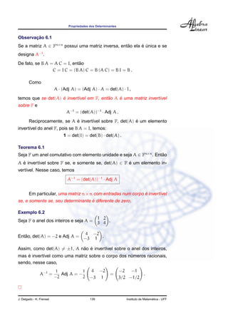 Propriedades dos Determinantes


       ¸˜
Observacao 6.1
Se a matriz A ∈ Fn×n possui uma matriz inversa, entao ela e unica e se
                                                   ˜      ´ ´
designa A−1 .
                              ˜
De fato, se B A = A C = I, entao
                 C = I C = (B A) C = B (A C) = B I = B .

        Como
                          A · (Adj A) = (Adj A) · A = det(A) · I ,
                    ´                     ˜    ´
temos que se det(A) e invert´vel em F, entao A e uma matriz invert´vel
                            ı                                     ı
sobre F e
                                A−1 = (det(A))−1 · Adj A .
                             ´                            ´
        Reciprocamente, se A e invert´vel sobre F, det(A) e um elemento
                                     ı
invert´vel do anel F, pois se B A = I, temos:
      ı
                              1 = det(I) = det(B) · det(A) .

Teorema 6.1
Seja F um anel comutativo com elemento unidade e seja A ∈ Fn×n . Entao
                                                                    ˜
A e invert´vel sobre F se, e somente se, det(A) ∈ F e um elemento in-
  ´       ı                                         ´
vert´vel. Nesse caso, temos
    ı

                                A−1 = (det(A))−1 · Adj A


        Em particular, uma matriz n × n com entradas num corpo e invert´vel
                                                               ´       ı
                                   ´
se, e somente se, seu determinante e diferente de zero.

Exemplo 6.2
                                                    1 2
Seja F o anel dos inteiros e seja A =               3 4 .

                                           4 −2
   ˜
Entao, det(A) = −2 e Adj A =              −3 1 .

Assim, como det(A) = ±1, A nao e invert´vel sobre o anel dos inteiros,
                            ˜ ´        ı
    ´
mas e invert´vel como uma matriz sobre o corpo dos numeros racionais,
            ı                                       ´
sendo, nesse caso,
                          1            1       4 −2               −2 −1
                A−1 =        Adj A = −                     =               .
                          −2           2      −3 1                3/2 −1/2



J. Delgado - K. Frensel                       139                                      ´
                                                                     Instituto de Matematica - UFF
 