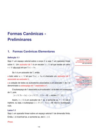 ˆ
Formas Canonicas -
Preliminares

             ˆ
1. Formas Canonicas Elementares

     ¸˜
Deﬁnicao 1.1
                                                                                    As terminologias valor
Seja V um espaco vetorial sobre o corpo K e seja T um operador linear
              ¸                                                                        ı              ´
                                                                              caracter´stico, valor proprio
                                                                            raiz caracter´stica e autovalor
                                                                                         ı
                                                                                           ˜
                                                                                         sao equivalentes.
sobre V. Um autovalor de T e um escalar λ ∈ K tal que existe um vetor
                           ´
v ∈ V nao-nulo tal que T (v) = λv.
       ˜

             ´                        ˜
        Se λ e um autovalor de T , entao
• todo vetor w ∈ V tal que T (w) = λw e chamado um autovetor de T
                                      ´
                                                                                   As terminologias vetor
associado ao autovalor λ.                                                                            ´
                                                                            caracter´stico, vetor proprio e
                                                                                    ı
                                                                                          ˜
                                                                              autovetor sao equivalentes.
                                                                                     ´
                                                                               Tambem, as terminologias
• a colecao de todos os autovetores associados a um autovalor λ de T e
        ¸˜                                                           ´            espaco caracter´stico e
                                                                                        ¸           ı
                                                                                          ˜
                                                                            autoespaco sao equivalentes.
                                                                                      ¸
denominado o autoespaco de T associado a λ.
                       ¸
               ¸                                  ´
     O autoespaco de T associado a um autovalor λ e de fato um subespaco
                                                                      ¸
de V, pois
         {v ∈ V | Tv = λv} = {v ∈ V | (T − λ I)v = 0} = nucleo (T − λI) .
                                                         ´

      Assim, λ ∈ K e um autovalor de T se, e somente se, T − λI nao e
                      ´                                              ˜ ´
injetora, ou seja, o subespaco {v ∈ V | (T − λ I)v = 0} nao e o subespaco
                            ¸                            ˜ ´           ¸
nulo.

Lema 1.1
                                                              ˜
Seja L um operador linear sobre um espaco vetorial V de dimensao ﬁnita.
                                       ¸
   ˜     ´
Entao, L e invert´vel se, e somente se, det(L) = 0.
                 ı

Prova.

                                       139
 