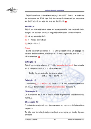 ˆ
                           Formas Canonicas Elementares



  Seja B uma base ordenada do espaco vetorial V. Como L e invert´vel
                                  ¸                     ´       ı
                       ´                         ´
se, e somente se, [L]B e invert´vel, temos que L e invert´vel se, e somente
                               ı                         ı
                                    ´
se, det([L]B ) = 0, ou seja, se, e so se, det(L) = 0.

Teorema 1.1
                                                              ˜
Seja T um operador linear sobre um espaco vetorial V de dimensao ﬁnita
                                       ¸
                        ˜                     ¸˜    ˜
e seja λ um escalar. Entao, as seguintes aﬁrmacoes sao equivalentes.
      ´
(a) λ e um autovalor de T .
            ˜ ´
(b) T − λI nao e invert´vel.
                       ı
(c) det(T − λI) = 0.

Prova.
 Basta observar que sendo T − λI um operador sobre um espaco ve-
                                                          ¸
                ˜                           ˜ ´                  ´
torial de dimensao ﬁnita, temos que T − λI nao e injetiva se, e so se, T − λI
 ˜ ´
nao e invert´vel.
            ı

     ¸˜
Deﬁnicao 1.2
Seja K um corpo e seja A ∈ Kn×n . Um autovalor de A em K e um escalar
                                                         ´
λ ∈ K tal que a matriz A − λI nao e invert´vel.
                               ˜ ´        ı

           ˜     ´                          ´
        Entao, λ e um autovalor de A se, e so se,
                       det(A − λI) = det(λI − A) = 0.

     ¸˜
Deﬁnicao 1.3
       ˆ                                      ´
O polinomio pc (x) = det(xI − A), onde xI − A e uma matriz com entradas
         ´                   ˆ
em K[x], e denominado o polinomio caracter´stico da matriz A.
                                          ı

       ¸˜
Observacao 1.1
                          ˜                    ˆ
Os autovalores de A em K sao as ra´zes do polinomio caracter´stico da
                                  ı                         ı
matriz A.

       ¸˜
Observacao 1.2
O polinomio caracter´stico pc de uma matriz n × n e um polinomio unitario
       ˆ            ı                             ´         ˆ        ´
de grau n.
               ´                                          ¸˜
De fato, pela formula do determinante de uma matriz em funcao de suas
entradas

J. Delgado - K. Frensel                140                                  ´
                                                          Instituto de Matematica - UFF
 