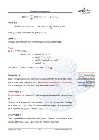 ˆ
                                     Formas Canonicas Elementares



                          det(B) =        (sinal σ)B(1, σ1 ) . . . B(n, σn ) ,
                                      σ

temos que
           det(xI − A) = (x − A11 ) . . . (x − Ann ) +               (sinal σ)qσ (x) ,
                                                                σ= id

onde qσ (x) sao polinomios de grau ≤ n − 1.
             ˜       ˆ


Lema 1.2
                      ˆ               ˆ
Matrizes semelhantes tem o mesmo polinomio caracter´stico.
                                                   ı


Prova.
Se B = P−1 AP, entao
                  ˜
                     det(xI − B) =           det(xI − P−1 AP)
                                 =           det(P−1 (xI − A)P)
                                 =           det(P−1 ) det(xI − A) det(P)
                                 =           det(xI − A) ,

pois det(P−1 ) · det(P) = det(P−1 P) = det(I) = 1 .


                                                                                                           Observe que, em virtude do
     ¸˜
Deﬁnicao 1.4                                                                                                                        ˆ
                                                                                                                      lema, o polinomio
                                                                                                         caracter´stico de um operador
                                                                                                                 ı
                                                                                                         depende apenas do operador
                                       ¸                      ˜
Seja T um operador linear sobre um espaco vetorial V de dimensao ﬁnita e                                    ˜
                                                                                                         e nao da matriz representante
                                                                                                                     de T utilizada para
seja B um a base ordenada de V. O polinomio caracter´stico do operador
                                       ˆ            ı                                                              ´         ´
                                                                                                          determina-lo. Isto e, qualquer
                                                                                                                   que seja a base B, o
  ´           ¸˜          ˆ
T e, por deﬁnicao, o polinomio caracter´stico da matriz [T ]B .
                                       ı                                                                       ˆ
                                                                                                          polinomio caracter´stico de T
                                                                                                                              ı
                                                                                                                       ´
                                                                                                                       e det(xI − [T ]B ).


       ¸˜
Observacao 1.3
                              ˜                    ˆ
Os autovalores do operador T sao as ra´zes do polinomio caracter´stico
                                      ı                         ı
de T .
           ´                       ´             ˜ ´
De fato, λ e autovalor de T se, e so se, T − λI nao e invert´vel. Ou seja,
                                                            ı
       ´                             ˜ ´                      ´
se, e so se, [T − λI]B = [T ]B − λI nao e invert´vel. Logo, λ e autovalor de T
                                                ı
se, e somente se, pC (λ) = det(λI − [T ]B ) = 0 .


       ¸˜
Observacao 1.4
            ˆ                                            ´
Como o polinomio caracter´stico tem grau n, T possui no maximo n auto-
                         ı
                                 ˜
valores diferentes. Mas, T pode nao ter nenhum autovalor.


J. Delgado - K. Frensel                           141                                      ´
                                                                         Instituto de Matematica - UFF
 
