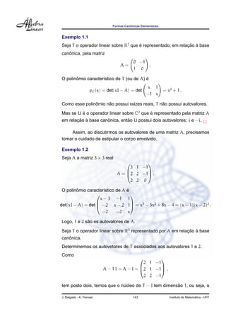ˆ
                               Formas Canonicas Elementares


Exemplo 1.1
Seja T o operador linear sobre R2 que e representado, em relacao a base
                                      ´                      ¸˜ `
   ˆ
canonica, pela matriz
                                           0 −1
                                   A=           .
                                           1 0

       ˆ                                  ´
O polinomio caracter´stico de T (ou de A) e
                    ı
                                                   x 1
                    pC (x) = det(xI − A) = det                = x2 + 1 .
                                                   −1 x

               ˆ     ˜                          ˜
Como esse polinomio nao possui ra´zes reais, T nao possui autovalores.
                                 ı

Mas se U e o operador linear sobre C2 que e representado pela matriz A
         ´                                ´
       ¸˜ `          ˆ         ˜
em relacao a base canonica, entao U possui dois autovalores: i e −i.

    Assim, ao discutirmos os autovalores de uma matriz A, precisamos
tomar o cuidado de estipular o corpo envolvido.

Exemplo 1.2
Seja A a matriz 3 × 3 real
                                            
                                       3 1 −1
                                 A = 2 2 −1 .
                                            

                                       2 2 0

        ˆ                        ´
 O polinomio caracter´stico de A e
                     ı
                                  
                   x − 3 −1 1
det(xI − A) = det  −2 x − 2 1 = x3 − 5x2 + 8x − 4 = (x − 1)(x − 2)2 .
                                  

                    −2      −2 x

             ˜
Logo, 1 e 2 sao os autovalores de A.

Seja T o operador linear sobre R3 representado por A em relacao a base
                                                            ¸˜ `
   ˆ
canonica.
Determinemos os autovetores de T associados aos autovalores 1 e 2.
Como
                                                  
                                             2 1 −1
                          A − 1 I = A − I = 2 1 −1 ,
                                                  

                                             2 2 −1

                                                      ˜
tem posto dois, temos que o nucleo de T − I tem dimensao 1, ou seja, o
                             ´

J. Delgado - K. Frensel                    142                                     ´
                                                                 Instituto de Matematica - UFF
 