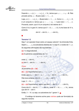 ˆ
                               Formas Canonicas Elementares



Fazendo vi = ai vi + . . . + ai i vi i ∈ Wi , temos que v1 + . . . + vk = 0. Pelo
              1 1             n n

provado acima, vi = 0 para cada i = 1, . . . , k.

Logo, ai vi +. . .+ai i vi i = 0 para todo i = 1, . . . , k. Como {vi , . . . , vi i } = Bi
       1 1          n n                                             1            n

e um conjunto LI, temos que ai = . . . = ai i = 0 para todo i = 1, . . . , k.
´                            1            n

Provando, assim, que B e um conjunto LI de vetores de V.
                       ´
Como B e LI e gera W, temos que B = B1 ∪ . . . ∪ Bk e uma base de W e,
          ´                                          ´
portanto,
                   dim W = dim W1 + . . . + dim Wk .



Teorema 1.2
                                                              ˜
Seja T um operador linear sobre um espaco vetorial V de dimensao ﬁnita.
                                       ¸
Sejam c1 , . . . , ck os autovalores distintos de T e seja Wi o nucleo de T −ci I.
                                                                 ´
                  ¸˜    ˜
As seguintes aﬁrmacoes sao equivalentes:
      ´           ´
(a) T e diagonalizavel.
           ˆ                        ´
(b) O polinomio caracter´stico de T e
                        ı
                           pc = (x − c1 )d1 . . . (x − ck )dk ,
onde dk = dim Wk .
(c) dim V = dim W1 + . . . + dim Wk .

Prova.
 ´
Ja provamos (a)=⇒(b).

(b)=⇒(c) Suponhamos que pC = (x − c1 )d1 . . . (x − ck )dk .
   ˜
Entao, grau(pC ) = dim V = d1 + . . . + dk = dim W1 + . . . + dim Wk .
Pelo lema anterior, dim(W1 + . . . + Wk ) = dim V.
Logo, V = W1 + . . . + Wk .
(c)=⇒(a) Suponhamos, agora, que dim V = dim W1 + . . . + dim Wk .
Como dim W = dim W1 + . . . + dim Wk , onde W = W1 + . . . + Wk , temos
que dim W = dim V.
   ˜
Entao, V = W, ou seja, os autovetores de T geram V.

          ´
     O analogo do teorema acima para matrizes pode ser formulado da
seguinte maneira:

J. Delgado - K. Frensel                    146                                      ´
                                                                  Instituto de Matematica - UFF
 