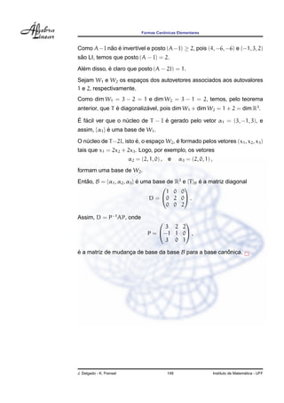 ˆ
                               Formas Canonicas Elementares



Como A−I nao e invert´vel e posto (A−I) ≥ 2, pois (4, −6, −6) e (−1, 3, 2)
          ˜ ´        ı
 ˜
sao LI, temos que posto (A − I) = 2.
  ´         ´
Alem disso, e claro que posto (A − 2I) = 1.
Sejam W1 e W2 os espacos dos autovetores associados aos autovalores
                        ¸
1 e 2, respectivamente.
Como dim W1 = 3 − 2 = 1 e dim W2 = 3 − 1 = 2, temos, pelo teorema
anterior, que T e diagonalizavel, pois dim W1 + dim W2 = 1 + 2 = dim R3 .
                ´           ´
´ ´                               ´
E facil ver que o nucleo de T − I e gerado pelo vetor α1 = (3, −1, 3), e
                   ´
assim, {α1 } e uma base de W1 .
             ´

                        ´                ´
O nucleo de T −2I, isto e, o espaco W2 , e formado pelos vetores (x1 , x2 , x3 )
   ´                             ¸
tais que x1 = 2x2 + 2x3 . Logo, por exemplo, os vetores
                          α2 = (2, 1, 0) , e     α3 = (2, 0, 1) ,
formam uma base de W2 .
Entao, B = {α1 , α2 , α3 } e uma base de R3 e [T ]B e a matriz diagonal
   ˜                       ´                        ´
                                           
                                      1 0 0
                               D=   0 2 0 .
                                      0 0 2

Assim, D = P−1 AP, onde
                                            
                                       3 2 2
                                  P = −1 1 0 ,
                                       3 0 1

e a matriz de mudanca de base da base B para a base canonica.
´                  ¸                                   ˆ




J. Delgado - K. Frensel                    148                                        ´
                                                                    Instituto de Matematica - UFF
 