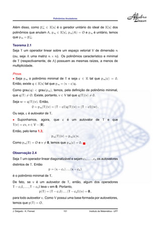 ˆ
                                    Polinomios Anuladores



Alem disso, como pm ∈ K[x] e o gerador unitario do ideal de K[x] dos
  ´                        ´               ´
polinomios que anulam A, pm ∈ K[x], pm (A) = O e pm e unitario, temos
     ˆ                                              ´     ´
que pm = pm .

Teorema 2.1
                                                              ˜
Seja T um operador linear sobre um espaco vetorial V de dimensao n
                                       ¸
(ou, seja A uma matriz n × n). Os polinomios caracter´stico e minimal
                                       ˆ             ı
de T (respectivamente, de A) possuem as mesmas ra´zes, a menos de
                                                   ı
multiplicidade.

Prova.
• Seja pm o polinomio minimal de T e seja c ∈ K tal que pm (c) = 0.
                 ˆ
Entao, existe q ∈ K[x] tal que pm = (x − c)q.
   ˜

                                           ¸˜          ˆ
Como grau(q) < grau(pm ), temos, pela deﬁnicao de polinomio minimal,
que q(T ) = O. Existe, portanto, v ∈ V tal que q(T )(v) = 0.
                      ˜
Seja w = q(T )(v). Entao,
                    0 = pm (T )(v) = (T − cI)q(T )(v) = (T − cI)(w) .
           ´
Ou seja, c e autovalor de T .
• Suponhamos,             agora,          ´
                                    que c e um autovalor de T                     e que
T (v) = cv, v ∈ V − {0}.
   ˜
Entao, pelo lema 1.3,
                                   pm (T )(v) = pm (c)v.
Como pm (T ) = O e v = 0, temos que pm (c) = 0.


       ¸˜
Observacao 2.4
                                    ´
Seja T um operador linear diagonalizavel e sejam c1 , . . . , ck os autovalores
                    ˜
distintos de T . Entao
                                p = (x − c1 ) . . . (x − ck )
´        ˆ
e o polinomio minimal de T .
                      ´                                   ˜
De fato, se v e um autovetor de T , entao, algum dos operadores
T − c1 I, . . . , T − ck I leva v em 0. Portanto,
                         p(T ) = (T − c1 I) . . . (T − ck I)(v) = 0 ,
para todo autovetor v. Como V possui uma base formada por autovetores,
temos que p(T ) = O.

J. Delgado - K. Frensel                      151                                  ´
                                                                Instituto de Matematica - UFF
 