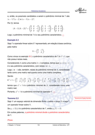 ˆ
                                 Polinomios Anuladores



      ˜                                          ˆ                  ˜
e, entao, os poss´veis candidatos a serem o polinomio minimal de T sao
                 ı
(x − 1)2 (x − 2) e (x − 1)(x − 2)2 .
Por (I), temos
                                                 
                             2 0 −1   1 1 −1     0 0 0
         (A − I)(A − 2I)2 = 2 0 −1 2 0 −1 = 0 0 0 .
                             4 0 −2   2 2 −2     0 0 0

             ˆ                 ´            ˆ
Logo, o polinomio minimal de T e o seu polinomio caracter´stico.
                                                         ı

Exemplo 2.3
Seja T o operador linear sobre R2 representado, em relacao a base canonica,
                                                       ¸˜ `          ˆ
pela matriz
                                          0 −1
                                  A=           .
                                          1 0

Como vimos no exemplo 1.1, o polinomio caracter´stico de T e x2 + 1, que
                                  ˆ            ı           ´
 ˜
nao possui ra´zes reais.
             ı
Considerando A como uma matriz 2 × 2 complexa, temos que (x + i)(x − i)
´            ˆ
e o seu polinomio caracter´stico, com ra´zes i e −i.
                          ı             ı
              ˜       ´                  ˆ
Logo, i e −i sao, tambem, ra´zes do polinomio minimal de A, considerada
                            ı
tanto como uma matriz real quanto como uma matriz complexa.
Sendo
               0 −1       0 −1   1 0               −1 0   1 0               0 0
A2 + I =                       +               =        +             =              ,
               1 0        1 0    0 1               0 −1   0 1               0 0

temos que x2 + 1 e o polinomio minimal de A, considerada como uma
                 ´        ˆ
matriz real.
Portanto, x2 + 1 e o polinomio minimal do operador T .
                 ´        ˆ


Teorema 2.2                                                                              Teorema de Cayley-Hamilton

                                   ˜
Seja V um espaco vetorial de dimensao ﬁnita n sobre o corpo K e seja T
              ¸
um operador linear sobre V.
Se pc ∈ K[x] e o polinomio caracter´stico de T , entao pc (T ) = O.
             ´        ˆ            ı                ˜

                           ˆ                          ˆ
Em outras palavras, o polinomio minimal divide o polinomio caracter´stico
                                                                   ı
de T .

Prova.

J. Delgado - K. Frensel                  153                               ´
                                                         Instituto de Matematica - UFF
 