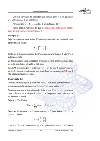 Subespacos Invariantes
                                         ¸



                                                        ´
        Um tipo particular de operador que comuta com T e um operador
                  ´         ˆ
U = g(T ), onde g e um polinomio.
                                        ´
        Por exemplo, U = T − cI, onde c e um autovalor de T .
                       ´               ´
        Nesse caso, o nucleo de U, que e o espaco dos autovetores associ-
                                               ¸
                     ´
ados ao autovalor c, e invariante por T

Exemplo 3.4
Seja T o operador linear sobre R2 que e representado em relacao a base
                                      ´                     ¸˜ `
   ˆ
canonica pela matriz
                                               0 −1
                                      A=                 .
                                               1 0

Entao, os unicos subespacos de R2 que sao invariantes por T sao R2 e o
   ˜      ´             ¸              ˜                     ˜
subespaco nulo.
        ¸
                                                           ˜
De fato, qualquer outro subespaco invariante W teria dimensao 1, ou seja,
                               ¸
                               ˜
W seria gerado por um vetor v nao-nulo.
Sendo W invariante por T , ter´amos T (v) = λv, ou seja T teria um autova-
                              ı
                ´                   ´
lor em R, o que e um absurdo, pois ja veriﬁcamos, no exemplo 1.1, que T
  ˜
nao possui autovalores reais.

       ¸˜
Observacao 3.1
                     ´
Quando o subespaco W e invariante por T , T induz um operador linear TW
                ¸
sobre o espaco W, deﬁnido por TW (v) = T (v), para todo v ∈ W.
            ¸

Suponhamos que V tem dimensao ﬁnita e que B = {v1 , . . . , vn } e uma
                           ˜                                     ´
base ordenada de V tal que B = {v1 , . . . , vr } seja uma base ordenada de
W, sendo r = dim W.
                    ˜
Seja A = [T ]B . Entao,
                                      n
                          T (vj ) =         Aij vi ,   1 ≤ j ≤ n.
                                      i=1

Como W e invariante por T , temos que Aij = 0, para todos 1 ≤ j ≤ r e
       ´
i ≥ r + 1. Assim,
                                               B C
                                      A=           ,
                                               O D

onde B = [TW ]B , e uma matriz r × r, C e uma matriz r × (n − r) e D e uma
                  ´                     ´                            ´

J. Delgado - K. Frensel                        157                                    ´
                                                                    Instituto de Matematica - UFF
 