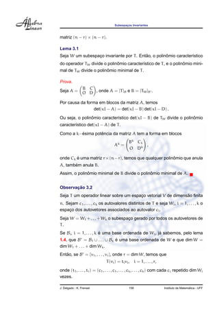 Subespacos Invariantes
                                            ¸



matriz (n − r) × (n − r).

Lema 3.1
                                          ˜          ˆ
Seja W um subespaco invariante por T . Entao, o polinomio caracter´stico
                 ¸                                                ı
                             ˆ                                   ˆ
do operador TW divide o polinomio caracter´stico de T , e o polinomio mini-
                                          ı
                        ˆ
mal de TW divide o polinomio minimal de T .

Prova.
                 B C
Seja A =         O D , onde A = [T ]B e B = [TW ]B .

Por causa da forma em blocos da matriz A, temos
                 det(xI − A) = det(xI − B) det(xI − D) .
                ˆ                                                   ˆ
Ou seja, o polinomio caracter´stico det(xI − B) de TW divide o polinomio
                             ı
caracter´stico det(xI − A) de T .
        ı
         ´        ˆ
Como a k−esima potencia da matriz A tem a forma em blocos
                                               Bk Ck
                                     Ak =            ,
                                               O Dk

onde Ck e uma matriz r × (n − r), temos que qualquer polinomio que anula
        ´                                                 ˆ
       ´
A, tambem anula B.
              ˆ                               ˆ
Assim, o polinomio minimal de B divide o polinomio minimal de A.


       ¸˜
Observacao 3.2
                                                              ˜
Seja T um operador linear sobre um espaco vetorial V de dimensao ﬁnita
                                       ¸
n. Sejam c1 , . . . , ck os autovalores distintos de T e seja Wi , i = 1, . . . , k o
espaco dos autovetores associados ao autovalor ci .
    ¸
Seja W = W1 + . . . + Wk o subespaco gerado por todos os autovetores de
                                  ¸
T.
Se Bi , i = 1, . . . , k e uma base ordenada de Wi , ja sabemos, pelo lema
                         ´                            ´
1.4, que B = B1 ∪ . . . ∪ Bk e uma base ordenada de W e que dim W =
                             ´
dim W1 + . . . + dim Wk .
Entao, se B = {v1 , . . . , vr }, onde r = dim W, temos que
   ˜
                               T (vi ) = ti vi , i = 1, . . . , r,
onde (t1 , . . . , tr ) = (c1 , . . . , c1 , . . . , ck , . . . , ck ) com cada ci repetido dim Wi
vezes.

J. Delgado - K. Frensel                        158                                       ´
                                                                       Instituto de Matematica - UFF
 