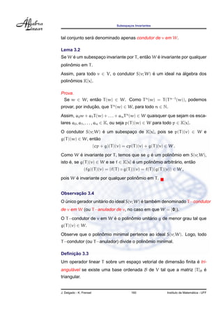 Subespacos Invariantes
                                             ¸



                ´
tal conjunto sera denominado apenas condutor de v em W.

Lema 3.2
     ´                                    ˜    ´
Se W e um subespaco invariante por T , entao W e invariante por qualquer
                 ¸
     ˆ
polinomio em T .
Assim, para todo v ∈ V, o condutor S(v; W) e um ideal na algebra dos
                                           ´             ´
     ˆ
polinomios K[x].

Prova.
 Se w ∈ W, entao T (w) ∈ W. Como T n (w) = T (T n−1 (w)), podemos
              ˜
provar, por inducao, que T n (w) ∈ W, para todo n ∈ N.
                ¸˜
Assim, a0 w + a1 T (w) + . . . + an T n (w) ∈ W quaisquer que sejam os esca-
lares a0 , a1 , . . . , an ∈ K, ou seja p(T )(w) ∈ W para todo p ∈ K[x].

O condutor S(v; W) e um subespaco de K[x], pois se p(T )(v) ∈ W e
                   ´           ¸
g(T )(w) ∈ W, entao
                 ˜
                          (cp + g)(T )(v) = cp(T )(v) + g(T )(v) ∈ W .
       ´                                   ´         ˆ
Como W e invariante por T , temos que se g e um polinomio em S(v; W),
isto e, se g(T )(v) ∈ W e se f ∈ K[x] e um polinomio arbitrario, entao
     ´                                ´         ˆ          ´        ˜
                 (fg)(T )(v) = (f(T ) ◦ g(T ))(v) = f(T )(g(T )(v)) ∈ W ,
       ´                              ˆ
pois W e invariante por qualquer polinomio em T .


       ¸˜
Observacao 3.4
                    ´                     ´     ´
O unico gerador unitario do ideal S(v; W) e tambem denominado T −condutor
  ´
de v em W (ou T −anulador de v, no caso em que W = {0}).
                        ´        ˆ        ´
O T −condutor de v em W e o polinomio unitario g de menor grau tal que
g(T )(v) ∈ W.
                   ˆ
Observe que o polinomio minimal pertence ao ideal S(v; W). Logo, todo
                                           ˆ
T −condutor (ou T −anulador) divide o polinomio minimal.

     ¸˜
Deﬁnicao 3.3
                                                       ˜        ´
Um operador linear T sobre um espaco vetorial de dimensao ﬁnita e tri-
                                  ¸
angulavel se existe uma base ordenada B de V tal que a matriz [T ]B e
     ´                                                              ´
triangular.


J. Delgado - K. Frensel                        160                                 ´
                                                                 Instituto de Matematica - UFF
 