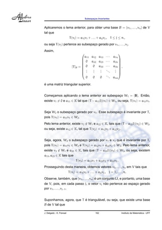 Subespacos Invariantes
                                                 ¸



Aplicaremos o lema anterior, para obter uma base B = {v1 , . . . , vn } de V
tal que
                           T (vj ) = a1j v1 + . . . + ajj vj ,     1 ≤ j ≤ n,

ou seja T (vj ) pertence ao subespaco gerado por v1 , . . . , vj .
                                   ¸
Assim,
                                                            
                                       a11 a12 a13 · · · a1n
                                      0 a22 a23 · · · a2n 
                                                            
                                                            
                             [T ]B =  0
                                           0 a33 · · · a3n  .
                                                             
                                      .    .   .  ...    . 
                                      .    .   .         . 
                                      .    .   .         . 
                                                   ..
                                        0   0   0      . ann

´
e uma matriz triangular superior.


Comecamos aplicando o lema anterior ao subespaco W1 = {0}. Entao,
    ¸                                         ¸               ˜
existe v1 = 0 e a11 ∈ K tal que (T − a11 I)(v1 ) ∈ W1 , ou seja, T (v1 ) = a11 v1 .


                                                ¸ ´
Seja W2 o subespaco gerado por v1 . Esse subespaco e invariante por T ,
                 ¸
pois T (v1 ) = a11 v1 ∈ W2 .
Pelo lema anterior, existe v2 ∈ W1 e a22 ∈ K, tais que (T − a22 I)(v2 ) ∈ W2 ,
ou seja, existe a12 ∈ K, tal que T (v2 ) = a12 v1 + a22 v2 .


                                                   ´
Seja, agora, W3 o subespaco gerado por v1 e v2 que e invariante por T ,
                         ¸
pois T (v1 ) = a11 v1 ∈ W3 e T (v2 ) = a12 v1 + a22 v2 ∈ W3 . Pelo lema anterior,
existe v3 ∈ W1 e a33 ∈ K, tais que (T − a33 I)(v3 ) ∈ W3 , ou seja, existem
a13 , a23 ∈ K tais que
                                T (v3 ) = a13 v1 + a23 v2 + a33 v3 .
Prosseguindo desta maneira, obtemos vetores v1 , . . . , vn em V tais que
                          T (vj ) = a1j v1 + . . . + ajj vj ,    j = 1, . . . , n.

Observe, tambem, que {v1 , . . . , vn } e um conjunto LI, e portanto, uma base
             ´                          ´
                                         ˜
de V, pois, em cada passo j, o vetor vj nao pertence ao espaco gerado
                                                            ¸
por v1 , . . . , vj−1 .


                         ´         ´
Suponhamos, agora, que T e triangulavel, ou seja, que existe uma base
B de V tal que

J. Delgado - K. Frensel                            162                                         ´
                                                                             Instituto de Matematica - UFF
 