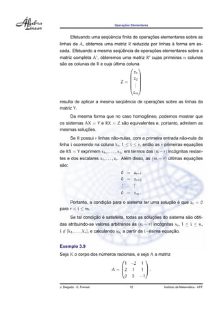 ¸˜
                               Operacoes Elementares



                         ¨ˆ                   ¸˜
        Efetuando uma sequencia ﬁnita de operacoes elementares sobre as
                                                      `
linhas de A, obtemos uma matriz R reduzida por linhas a forma em es-
                           ¨ˆ             ¸˜
cada. Efetuando a mesma sequencia de operacoes elementares sobre a
matriz completa A , obteremos uma matriz R cujas primeiras n colunas
 ˜
sao as colunas de R e cuja ultima coluna
                           ´
                                    
                                      z1
                                    z2 
                                    
                               Z= . 
                                    . 
                                    . 
                                             zm

                              ¨ˆ             ¸˜
resulta de aplicar a mesma sequencia de operacoes sobre as linhas da
matriz Y.
                                        ˆ
        Da mesma forma que no caso homogeneo, podemos mostrar que
                             ˜
os sistemas AX = Y e RX = Z sao equivalentes e, portanto, admitem as
            ¸˜
mesmas solucoes.
                            ˜                                   ˜
      Se R possui r linhas nao-nulas, com a primeira entrada nao-nula da
linha i ocorrendo na coluna ki , 1 ≤ i ≤ r, entao as r primeiras equacoes
                                               ˜                     ¸˜
                                                              ´
de RX = Y exprimem xk1 , . . . , xkr em termos das (n − r) incognitas restan-
                                        ´                                ¸˜
tes e dos escalares z1 , . . . , zr . Alem disso, as (m − r) ultimas equacoes
                                                             ´
 ˜
sao:
                                   0 = zr+1
                                   0 = zr+2
                                   .
                                   .   .
                                       .
                                   .   .
                                   0 = zm .

                      ¸˜                             ¸˜ ´
     Portanto, a condicao para o sistema ter uma solucao e que zi = 0
para r < i ≤ m.
                    ¸˜ ´                           ¸˜               ˜
        Se tal condicao e satisfeita, todas as solucoes do sistema sao obti-
das atribuindo-se valores arbitrarios as (n − r) incognitas xi , 1 ≤ i ≤ n,
                                ´     `             ´
i ∈ {k1 , . . . , kr }, e calculando xki a partir da i−esima equacao.
                                                       ´         ¸˜


Exemplo 3.9
Seja K o corpo dos numeros racionais, e seja A a matriz
                    ´
                                         
                               1 −2 1
                        A = 2 1        1 .
                                         

                               0 5 −1

J. Delgado - K. Frensel                 12                                    ´
                                                            Instituto de Matematica - UFF
 