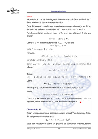 Subespacos Invariantes
                                              ¸



Prova.
 ´                   ´           ´       ˜         ˆ
Ja provamos que se T e diagonalizavel entao o polinomio minimal de T
´
e um produto de fatores lineares distintos.
Para demonstrar a rec´proca, suponhamos que o subespaco W de V,
                     ı                               ¸
                                               ´           ´
formado por todos os autovetores de T , seja proprio, isto e, W = V.
Pelo lema anterior, existe um vetor v ∈ W e um autovalor cj de T tais que
o vetor
                          w = (T − cj I)(v) ∈ W .

Como w ∈ W, existem autovetores w1 , . . . , wk tais que
                        w = w1 + . . . + w k ,
onde T (wi ) = ci wi , 1 ≤ i ≤ k.
Portanto,
                          h(T )(w) = h(c1 )w1 + . . . + h(ck )wk ∈ W ,

para todo polinomio h ∈ K[x].
               ˆ

Sendo pm = (x − cj )q e (q − q(cj ))(cj ) = 0, existe um polinomio h ∈ K[x]
                                                              ˆ
tal que
                                    q − q(cj ) = (x − cj )h .
Temos
(q(T ) − q(cj )I)(v) = q(T )(v) − q(cj )(v) = h(T )(T − cj I)(v) = h(T )(w) ∈ W.

Como
                              0 = pm (T )(v) = (T − cj I)q(T )(v) ,

temos que q(T )(v) e um autovetor de T e, portanto, q(T )(v) ∈ W.
                   ´
Assim,
                             q(cj )(v) = q(T )(v) − h(T )(w) ∈ W .

Como v ∈ W, temos que q(cj ) = 0, que e uma contradicao, pois, por
                                      ´             ¸˜
   ´                             ˆ
hipotese, todas as ra´zes de pm tem multiplicidade igual a 1.
                     ı


       ¸˜
Observacao 3.5
                                                              ˜
Seja T um operador linear sobre um espaco vetorial V de dimensao ﬁnita.
                                       ¸
            ˆ
Se seu polinomio caracter´stico
                         ı
                                pc = (x − c1 )d1 . . . (x − ck )dk ,
                                            ˆ
pode ser decomposto como um produto de polinomios lineares, temos

J. Delgado - K. Frensel                         164                                      ´
                                                                       Instituto de Matematica - UFF
 