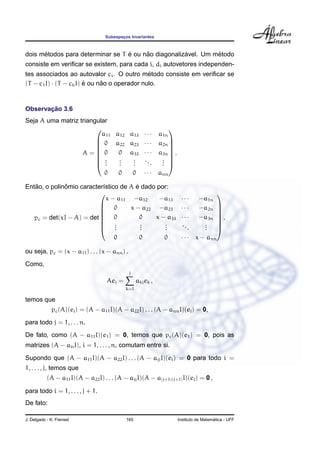 Subespacos Invariantes
                                          ¸



      ´                           ´     ˜            ´         ´
dois metodos para determinar se T e ou nao diagonalizavel. Um metodo
consiste em veriﬁcar se existem, para cada i, di autovetores independen-
                                              ´
tes associados ao autovalor ci . O outro metodo consiste em veriﬁcar se
(T − c1 I) · (T − ck I) e ou nao o operador nulo.
                        ´     ˜


       ¸˜
Observacao 3.6
Seja A uma matriz triangular
                                                                
                          a11 a12 a13                  ···   a1n
                         0 a22 a23                    ···   a2n 
                                                                
                                                                
                   A= 0       0 a33                   ···   a3n  .
                         .    .   .                          . 
                                                                
                                                       ...
                         ..   .
                               .   .
                                   .                          . 
                                                              .
                           0   0   0                   · · · ann

   ˜          ˆ                        ´
Entao, o polinomio caracter´stico de A e dado por:
                           ı
                                                                                          
                             x − a11 −a12      −a13 · · ·                        −a1n
                           0        x − a22 −a23 · · ·                          −a2n
                                                                                          
                                                                                           
                                                                                          
   pc = det(xI − A) = det  0            0   x − a33 · · ·                       −a3n      .
                           .            .      .                                 .
                                                                                          
                                                     ..
                           .   .        .
                                         .      .
                                                .        .                        .
                                                                                  .
                                                                                           
                                                                                           
                                       0           0           0        · · · x − ann

ou seja, pc = (x − a11 ) . . . (x − ann ) .
Como,
                                              j
                                    Aej =         akj ek ,
                                            k=1

temos que
             pc (A)(ej ) = (A − a11 I)(A − a22 I) . . . (A − ann I)(ej ) = 0,
para todo j = 1, . . . n.
De fato, como (A − a11 I)(e1 ) = 0, temos que pc (A)(e1 ) = 0, pois as
matrizes (A − aii I), i = 1, . . . , n, comutam entre si.
Supondo que (A − a11 I)(A − a22 I) . . . (A − ajj I)(ei ) = 0 para todo i =
1, . . . , j, temos que
           (A − a11 I)(A − a22 I) . . . (A − ajj I)(A − a(j+1)(j+1) I)(ei ) = 0 ,

para todo i = 1, . . . , j + 1.
De fato:

J. Delgado - K. Frensel                     165                                          ´
                                                                       Instituto de Matematica - UFF
 