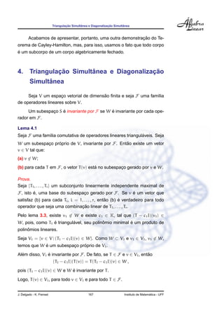 ¸˜        ˆ                 ¸˜        ˆ
                          Triangulacao Simultanea e Diagonalizacao Simultanea



                                                             ¸˜
        Acabamos de apresentar, portanto, uma outra demonstracao do Te-
orema de Cayley-Hamilton, mas, para isso, usamos o fato que todo corpo
´
e um subcorpo de um corpo algebricamente fechado.



            ¸˜        ˆ                 ¸˜
4. Triangulacao Simultanea e Diagonalizacao
              ˆ
        Simultanea

     Seja V um espaco vetorial de dimensao ﬁnita e seja F uma fam´lia
                     ¸                  ˜                        ı
de operadores lineares sobre V.
     Um subespaco S e invariante por F se W e invariante por cada ope-
               ¸    ´                       ´
rador em F.

Lema 4.1
Seja F uma fam´lia comutativa de operadores lineares triangulaveis. Seja
              ı                                              ´
W um subespaco proprio de V, invariante por F. Entao existe um vetor
               ¸ ´                                ˜
v ∈ V tal que:
(a) v ∈ W;
(b) para cada T em F, o vetor T (v) esta no subespaco gerado por v e W.
                                       ´           ¸

Prova.
Seja {T1 , . . . , Tr } um subconjunto linearmente independente maximal de
F, isto e, uma base do subespaco gerado por F. Se v e um vetor que
        ´                     ¸                     ´
                                                 ˜      ´
satisfaz (b) para cada Ti , i = 1, . . . , r, entao (b) e verdadeiro para todo
                                 ¸˜
operador que seja uma combinacao linear de T1 , . . . , Tr .
Pelo lema 3.3, existe v1 ∈ W e existe c1 ∈ K, tal que (T − c1 I)(v1 ) ∈
                 ´         ´              ˆ            ´
W, pois, como T1 e triangulavel, seu polinomio minimal e um produto de
     ˆ
polinomios lineares.
Seja V1 = {v ∈ V | (T1 − c1 I)(v) ∈ W}. Como W ⊂ V1 e v1 ∈ V1 , v1 ∈ W,
            ´                ´
temos que W e um subespaco proprio de V1 .
                        ¸
Alem disso, V1 e invariante por F. De fato, se T ∈ F e v ∈ V1 , entao
  ´            ´                                                   ˜
                          (T1 − c1 I)(T (v)) = T (T1 − c1 I)(v) ∈ W ,

pois (T1 − c1 I)(v) ∈ W e W e invariante por T .
                            ´

Logo, T (v) ∈ V1 , para todo v ∈ V1 e para todo T ∈ F.


J. Delgado - K. Frensel                          167                                       ´
                                                                         Instituto de Matematica - UFF
 
