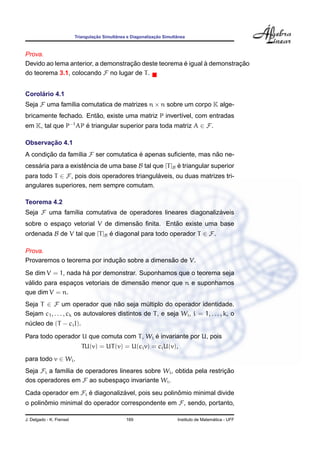 ¸˜        ˆ                 ¸˜        ˆ
                          Triangulacao Simultanea e Diagonalizacao Simultanea



Prova.
                                    ¸˜                ´       `          ¸˜
Devido ao lema anterior, a demonstracao deste teorema e igual a demonstracao
do teorema 3.1, colocando F no lugar de T .


     ´
Corolario 4.1
Seja F uma fam´lia comutatica de matrizes n × n sobre um corpo K alge-
              ı
                       ˜
bricamente fechado. Entao, existe uma matriz P invert´vel, com entradas
                                                     ı
em K, tal que P−1 AP e triangular superior para toda matriz A ∈ F.
                     ´

       ¸˜
Observacao 4.1
A condicao da fam´lia F ser comutatica e apenas suﬁciente, mas nao ne-
       ¸˜        ı                     ´                        ˜
cessaria para a existencia de uma base B tal que [T ]B e triangular superior
    ´                ˆ                                 ´
para todo T ∈ F, pois dois operadores triangulaveis, ou duas matrizes tri-
                                              ´
angulares superiores, nem sempre comutam.

Teorema 4.2
Seja F uma fam´lia comutativa de operadores lineares diagonalizaveis
              ı                                                ´
                                   ˜            ˜
sobre o espaco vetorial V de dimensao ﬁnita. Entao existe uma base
            ¸
ordenada B de V tal que [T ]B e diagonal para todo operador T ∈ F.
                              ´

Prova.
                             ¸˜                ˜
Provaremos o teorema por inducao sobre a dimensao de V.
                    ´
Se dim V = 1, nada ha por demonstrar. Suponhamos que o teorema seja
 ´                                     ˜
valido para espacos vetoriais de dimensao menor que n e suponhamos
                ¸
que dim V = n.
Seja T ∈ F um operador que nao seja multiplo do operador identidade.
                                     ˜          ´
Sejam c1 , . . . , ck os autovalores distintos de T , e seja Wi , i = 1, . . . , k, o
nucleo de (T − ci I).
 ´
                                           ´
Para todo operador U que comuta com T , Wi e invariante por U, pois
                             TU(v) = UT (v) = U(ci v) = ci U(v),
para todo v ∈ Wi .
Seja Fi a fam´lia de operadores lineares sobre Wi , obtida pela restricao
             ı                                                        ¸˜
dos operadores em F ao subespaco invariante Wi .
                                  ¸
Cada operador em Fi e diagonalizavel, pois seu polinomio minimal divide
                    ´           ´                   ˆ
o polinomio minimal do operador correspondente em F, sendo, portanto,
       ˆ

J. Delgado - K. Frensel                          169                                       ´
                                                                         Instituto de Matematica - UFF
 