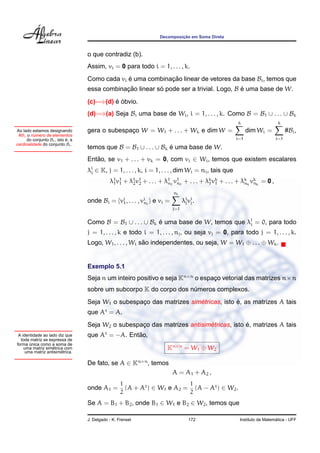 ¸˜
                                                                            Decomposicao em Soma Direta



                                   o que contradiz (b).
                                   Assim, vi = 0 para todo i = 1, . . . , k.
                                   Como cada vi e uma combinacao linear de vetores da base Bi , temos que
                                                ´            ¸˜
                                   essa combinacao linear so pode ser a trivial. Logo, B e uma base de W.
                                               ¸˜          ´                             ´
                                            ´ ´
                                   (c)=⇒(d) e obvio.
                                   (d)=⇒(a) Seja Bi uma base de Wi , i = 1, . . . , k. Como B = B1 ∪ . . . ∪ Bk
                                                                                                          k                   k
Ao lado estamos designando         gera o subespaco W = W1 + . . . + Wk e dim W =
                                                 ¸                                                              dim Wi =           #Bi ,
 #Bi o numero de elementos
          ´
      do conjunto Bi , isto e, a
                            ´                                                                             i=1                i=1
cardinalidade do conjunto Bi .
                                   temos que B = B1 ∪ . . . ∪ Bk e uma base de W.
                                                                 ´
                                   Entao, se v1 + . . . + vk = 0, com vi ∈ Wi , temos que existem escalares
                                      ˜
                                   λj ∈ K, j = 1, . . . , k, i = 1, . . . , dim Wi = ni , tais que
                                    i

                                              λ1 v1 + λ1 v1 + . . . + λ1 1 v1 1 + . . . + λk vk + . . . + λk k vk k = 0 ,
                                               1 1     2 2             n n                 1 1             n n

                                                                                   ni
                                   onde Bi =       {vi , . . . , vi i }
                                                     1            n       e vi =         λi vi .
                                                                                          j j
                                                                                   j=1


                                   Como B = B1 ∪ . . . ∪ Bk e uma base de W, temos que λj = 0, para todo
                                                            ´                           i
                                   j = 1, . . . , k e todo i = 1, . . . , nj , ou seja vj = 0, para todo j = 1, . . . , k.
                                   Logo, W1 , . . . , Wi sao independentes, ou seja, W = W1 ⊕ . . . ⊕ Wk .
                                                          ˜


                                   Exemplo 5.1
                                   Seja n um inteiro positivo e seja Kn×n o espaco vetorial das matrizes n×n
                                                                                ¸
                                   sobre um subcorpo K do corpo dos numeros complexos.
                                                                     ´
                                                                       ´             ´
                                   Seja W1 o subespaco das matrizes simetricas, isto e, as matrizes A tais
                                                    ¸
                                   que At = A.
                                                                           ´             ´
                                   Seja W2 o subespaco das matrizes antisimetricas, isto e, matrizes A tais
                                                    ¸
 A identidade ao lado diz que      que At = −A. Entao,
                                                   ˜
  toda matriz se expressa de
forma unica como a soma de
       ´
                   ´
    uma matriz simetrica com                                                   Kn×n = W1 ⊕ W2
                       ´
     uma matriz antisimetrica.

                                   De fato, se A ∈ Kn×n , temos
                                                                                   A = A1 + A2 ,
                                                    1                      1
                                   onde A1 =          (A + At ) ∈ W1 e A2 = (A − At ) ∈ W2 .
                                                    2                      2
                                   Se A = B1 + B2 , onde B1 ∈ W1 e B2 ∈ W2 , temos que

                                   J. Delgado - K. Frensel                                  172                              ´
                                                                                                           Instituto de Matematica - UFF
 