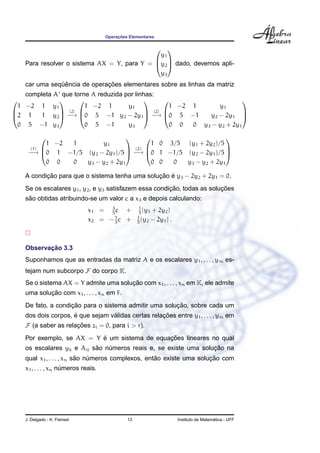 ¸˜
                                     Operacoes Elementares

                                              
                                              y1
    Para resolver o sistema AX = Y, para Y = y2  dado, devemos apli-
                                              

                                              y3
               ¨ˆ             ¸˜
    car uma sequencia de operacoes elementares sobre as linhas da matriz
    completa A que torne A reduzida por linhas:
                                                                    
  1 −2 1 y1            1 −2 1        y1             1 −2 1       y1
               (2)                         (2) 
2 1     1 y2  −→ 0 5 −1 y2 − 2y1  −→ 0 5 −1              y2 − 2y1 
                                                                        

  0 5 −1 y3            0 5 −1        y3             0 0  0 y3 − y2 + 2y1

                                                            
            1 −2 1      y1               1 0 3/5 (y1 + 2y2 )/5
      (1)                        (2) 
     −→ 0 1 −1/5 (y2 − 2y1 )/5  −→ 0 1 −1/5 (y2 − 2y1 )/5 
                                                               

            0 0  0 y3 − y2 + 2y1         0 0  0  y3 − y2 + 2y1

           ¸˜                                   ¸˜ ´
    A condicao para que o sistema tenha uma solucao e y3 − 2y2 + 2y1 = 0.
                                                        ¸˜                ¸˜
    Se os escalares y1 , y2 , e y3 satisfazem essa condicao, todas as solucoes
     ˜
    sao obtidas atribuindo-se um valor c a x3 e depois calculando:
                                    3               1
                              x1 = 5 c +            5
                                                      (y1 + 2y2 )
                                      1            1
                              x2 = − 5 c +         5
                                                     (y2 − 2y1 ) .



           ¸˜
    Observacao 3.3
    Suponhamos que as entradas da matriz A e os escalares y1 , . . . , ym es-
    tejam num subcorpo F do corpo K.
                                       ¸˜
    Se o sistema AX = Y admite uma solucao com x1 , . . . , xn em K, ele admite
            ¸˜
    uma solucao com x1 , . . . , xn em F.
                    ¸˜                                 ¸˜
    De fato, a condicao para o sistema admitir uma solucao, sobre cada um
                     ´            ´                 ¸˜
    dos dois corpos, e que sejam validas certas relacoes entre y1 , . . . , ym em
    F (a saber as relacoes zi = 0, para i > r).
                      ¸˜
                           ´                   ¸˜
    Por exemplo, se AX = Y e um sistema de equacoes lineares no qual
                           ˜                                     ¸˜
    os escalares yk e Aij sao numeros reais e, se existe uma solucao na
                               ´
                          ˜                        ˜                 ¸˜
    qual x1 , . . . , xn sao numeros complexos, entao existe uma solucao com
                              ´
    x1 , . . . , xn numeros reais.
                     ´




    J. Delgado - K. Frensel                   13                                       ´
                                                                     Instituto de Matematica - UFF
 