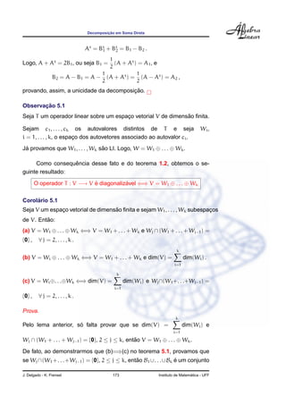 ¸˜
                                Decomposicao em Soma Direta



                                At = Bt + Bt = B1 − B2 .
                                      1    2

                                    1
Logo, A + At = 2B1 , ou seja B1 =     (A + At ) = A1 , e
                                    2
                                  1            1
                 B2 = A − B1 = A − (A + At ) = (A − At ) = A2 ,
                                  2            2
                                         ¸˜
provando, assim, a unicidade da decomposicao.

       ¸˜
Observacao 5.1
                                                              ˜
Seja T um operador linear sobre um espaco vetorial V de dimensao ﬁnita.
                                       ¸

Sejam c1 , . . . , ck os autovalores distintos de T e seja                             Wi ,
i = 1, . . . , k, o espaco dos autovetores associado ao autovalor ci .
                        ¸
Ja provamos que W1 , . . . , Wk sao LI. Logo, W = W1 ⊕ . . . ⊕ Wk .
 ´                               ˜

                  ˆ
     Como consequencia desse fato e do teorema 1.2, obtemos o se-
guinte resultado:

        O operador T : V −→ V e diagonalizavel ⇐⇒ V = W1 ⊕ . . . ⊕ Wk
                              ´           ´

     ´
Corolario 5.1
              ¸                    ˜
Seja V um espaco vetorial de dimensao ﬁnita e sejam W1 , . . . , Wk subespacos
                                                                           ¸
         ˜
de V. Entao:
(a) V = W1 ⊕ . . . ⊕ Wk ⇐⇒ V = W1 + . . . + Wk e Wj ∩ (W1 + . . . + Wj−1 ) =
{0} ,    ∀ j = 2, . . . , k .
                                                                          k
(b) V = Wi ⊕ . . . ⊕ Wk ⇐⇒ V = W1 + . . . + Wk e dim(V) =                     dim(Wi ) .
                                                                        i=1

                                             k
(c) V = Wi ⊕. . .⊕Wk ⇐⇒ dim(V) =                  dim(Wi ) e Wj ∩(W1 +. . .+Wj−1 ) =
                                            i=1

{0} ,    ∀ j = 2, . . . , k .

Prova.
                                                                         k
                     ´
Pelo lema anterior, so falta provar que se dim(V) =                           dim(Wi ) e
                                                                        i=1

Wj ∩ (W1 + . . . + Wj−1 ) = {0}, 2 ≤ j ≤ k, entao V = W1 ⊕ . . . ⊕ Wk .
                                               ˜

De fato, ao demonstrarmos que (b)=⇒(c) no teorema 5.1, provamos que
se Wj ∩(W1 +. . .+Wj−1 ) = {0}, 2 ≤ j ≤ k, entao B1 ∪. . .∪Bk e um conjunto
                                              ˜               ´

J. Delgado - K. Frensel                    173                                    ´
                                                                Instituto de Matematica - UFF
 