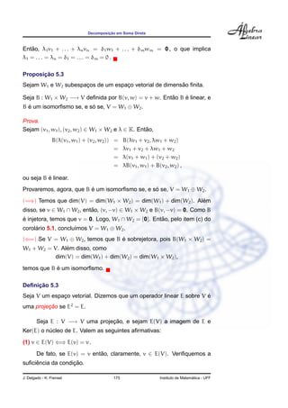 ¸˜
                                Decomposicao em Soma Direta



    ˜
Entao, λ1 v1 + . . . + λn vn = δ1 w1 + . . . + δm wm = 0 , o que implica
λ1 = . . . = λn = δ1 = . . . = δm = 0 .

       ¸˜
Proposicao 5.3
                     ¸             ¸                    ˜
Sejam W1 e W2 subespacos de um espaco vetorial de dimensao ﬁnita.

Seja B : W1 × W2 −→ V deﬁnida por B(v, w) = v + w. Entao B e linear, e
                                                      ˜    ´
B e um isomorﬁsmo se, e so se, V = W1 ⊕ W2 .
  ´                      ´

Prova.
Sejam (v1 , w1 ), (v2 , w2 ) ∈ W1 × W2 e λ ∈ K. Entao,
                                                   ˜
                 B(λ(v1 , w1 ) + (v2 , w2 )) =    B(λv1 + v2 , λw1 + w2 )
                                             =    λv1 + v2 + λw1 + w2
                                             =    λ(v1 + w1 ) + (v2 + w2 )
                                             =    λB(v1 , w1 ) + B(v2 , w2 ) ,

          ´
ou seja B e linear.
Provaremos, agora, que B e um isomorﬁsmo se, e so se, V = W1 ⊕ W2 .
                         ´                      ´
(=⇒) Temos que dim(V) = dim(W1 × W2 ) = dim(W1 ) + dim(W2 ). Alem
                                                               ´
disso, se v ∈ W1 ∩ W2 , entao, (v, −v) ∈ W1 × W2 e B(v, −v) = 0. Como B
                           ˜
e injetora, temos que v = 0. Logo, W1 ∩ W2 = {0}. Entao, pelo item (c) do
´                                                    ˜
corolario 5.1, conclu´mos V = W1 ⊕ W2 .
     ´               ı
(⇐=) Se V = W1 ⊕ W2 , temos que B e sobrejetora, pois B(W1 × W2 ) =
                                  ´
               ´
W1 + W2 = V. Alem disso, como
           dim(V) = dim(W1 ) + dim(W2 ) = dim(W1 × W2 ),
            ´
temos que B e um isomorﬁsmo.

     ¸˜
Deﬁnicao 5.3
                                                                    ´
Seja V um espaco vetorial. Dizemos que um operador linear E sobre V e
              ¸
uma projecao se E2 = E.
         ¸˜

        Seja E : V −→ V uma projecao, e sejam E(V) a imagem de E e
                                 ¸˜
Ker(E) o nucleo de E. Valem as seguintes aﬁrmativas:
          ´
(1) v ∈ E(V) ⇐⇒ E(v) = v .
        De fato, se E(v) = v entao, claramente, v ∈ E(V). Veriﬁquemos a
                                ˜
     ˆ             ¸˜
suﬁciencia da condicao.

J. Delgado - K. Frensel                     175                                      ´
                                                                   Instituto de Matematica - UFF
 