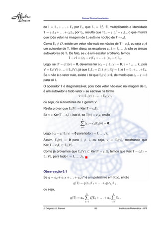Somas Diretas Invariantes



de I = E1 + . . . + Ek por Ei , que Ei = E2 . E, multiplicando a identidade
                                          i

T = c1 E1 + . . . + ck Ek por Ei , resulta que TEi = ci E2 = ci Ei , o que mostra
                                                         i
                                  ´
que todo vetor na imagem de Ei esta no nucleo de T − ci I.
                                        ´
Como Ei = O, existe um vetor nao-nulo no nucleo de T − ci I, ou seja ci e
                              ˜           ´                             ´
                      ´                                             ˜
um autovalor de T . Alem disso, os escalares ci , i = 1, . . . , k sao os unicos
                                                                          ´
                                 ´                    ´
autovalores de T . De fato, se c e um escalar arbitrario, temos
                  T − cI = (c1 − c)E1 + . . . + (ck − c)Ek .
Logo, se (T − cI)(v) = 0, devemos ter (ci − c)Ei (v) = 0, i = 1, . . . , k, pois
V = E1 (V) ⊕ . . . ⊕ Ek (V), ja que Ei Ej = O, i = j, E2 = Ej e I = E1 + . . . + Ek .
                              ´                        j

      ˜ ´
Se v nao e o vetor nulo, existe i tal que Ei (v) = 0, de modo que ci − c = 0
para tal i.
             ´           ´                      ˜
O operador T e diagonalizavel, pois todo vetor nao-nulo na imagem de Ei
´
e um autovetor e todo vetor v se escreve na forma
                        v = E1 (v) + . . . + Ek (v) ,
ou seja, os autovetores de T geram V.
Resta provar que Ei (V) = Ker(T − ci I).

Se v ∈ Ker(T − ci I), isto e, se T (v) = ci v, entao
                           ´                      ˜
                                   k
                                        (cj − ci )Ej (v) = 0 .
                                  j=1

Logo, (cj − ci )Ej (v) = 0 para todo j = 1, . . . , k.

Assim, Ej (v) = 0 para j = i, ou seja, v = Ei (v), mostrando que
Ker(T − ci I) ⊂ Ei (V).

Como ja provamos que Ei (V) ⊂ Ker(T − ci I), temos que Ker(T − ci I) =
      ´
Ei (V), para todo i = 1, . . . , k.



       ¸˜
Observacao 6.1
Se g = a0 + a1 x + . . . + an xn e um polinomio em K[x], entao
                                 ´         ˆ                ˜
                            g(T ) = g(c1 )E1 + . . . + g(ck )Ek ,
ou seja,
                                         k                         k
                          g(T ) = an          cn Ei + . . . + a0
                                               i                         Ei .
                                        i=1                        i=1


J. Delgado - K. Frensel                          180                                         ´
                                                                           Instituto de Matematica - UFF
 