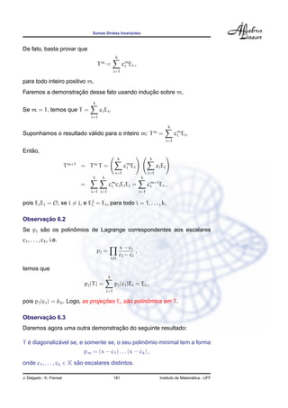 Somas Diretas Invariantes



De fato, basta provar que
                                                         k
                                            Tm =               cm Ei ,
                                                                i
                                                         i=1

para todo inteiro positivo m.
                   ¸˜                        ¸˜
Faremos a demonstracao desse fato usando inducao sobre m.
                                        k
Se m = 1, temos que T =                       ci Ei .
                                        i=1

                                                                                             k
                        ´
Suponhamos o resultado valido para o inteiro m: T                                   m
                                                                                        =          cm Ei .
                                                                                                    i
                                                                                             i=1

   ˜
Entao,
                                                           k                    k
                          T   m+1        m
                                    = T T=                     cm Ei
                                                                i                    cj Ej
                                                         i=1                   j=1
                                        k      k                         k
                                    =               cm cj Ei Ej =
                                                     i                         cm+1 Ei ,
                                                                                i
                                        i=1 j=1                          i=1


pois Ei Ej = O, se i = j, e E2 = Ei , para todo i = 1, . . . , k.
                             i


       ¸˜
Observacao 6.2
       ˜          ˆ
Se pj sao os polinomios de Lagrange correspondentes aos escalares
c1 , . . . , ck , i.e.
                                                             x − ci
                                            pj =                     ,
                                                             cj − ci
                                                     i=j

temos que
                                                   k
                                    pj (T ) =            pj (ci )Ei = Ei ,
                                                   i=1

                                    ¸˜       ˜       ˆ
pois pj (ci ) = δij . Logo, as projecoes Ei sao polinomios em T .

       ¸˜
Observacao 6.3
                                 ¸˜
Daremos agora uma outra demonstracao do seguinte resultado:

  ´           ´                                 ˆ
T e diagonalizavel se, e somente se, o seu polinomio minimal tem a forma
                                    pm = (x − c1 ) . . . (x − ck ) ,
onde c1 , . . . , ck ∈ K sao escalares distintos.
                          ˜

J. Delgado - K. Frensel                                  181                                              ´
                                                                                        Instituto de Matematica - UFF
 