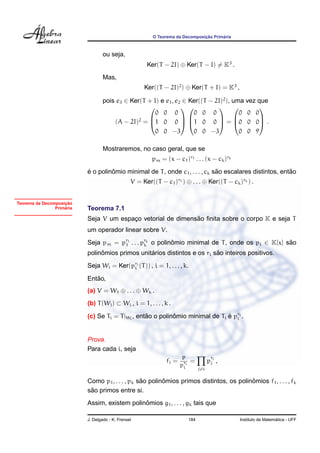 ¸˜      ´
                                                          O Teorema da Decomposicao Primaria



                                   ou seja,
                                                       Ker(T − 2I) ⊕ Ker(T − I) = K3 .
                                   Mas,
                                                      Ker((T − 2I)2 ) ⊕ Ker(T + I) = K3 ,

                                   pois e3 ∈ Ker(T + I) e e1 , e2 ∈ Ker((T − 2I)2 ), uma vez que
                                                                                        
                                                      0 0 0          0 0 0             0 0 0
                                       (A − 2I)2 = 1 0 0  1 0 0  = 0 0 0 .
                                                                                        

                                                      0 0 −3         0 0 −3            0 0 9

                                   Mostraremos, no caso geral, que se
                                                         pm = (x − c1 )r1 . . . (x − ck )rk
                           ´        ˆ                                         ˜                          ˜
                           e o polinomio minimal de T , onde c1 , . . . , ck sao escalares distintos, entao
                                                 V = Ker((T − c1 )r1 ) ⊕ . . . ⊕ Ker((T − ck )rk ) .


                    ¸˜
Teorema da Decomposicao
                    ´
                Primaria   Teorema 7.1
                                                              ˜
                           Seja V um espaco vetorial de dimensao ﬁnita sobre o corpo K e seja T
                                         ¸
                           um operador linear sobre V.
                           Seja pm = pr1 . . . prk o polinomio minimal de T , onde os pi ∈ K[x] sao
                                      1         k         ˆ                                      ˜
                                ˆ                ´                        ˜
                           polinomios primos unitarios distintos e os ri sao inteiros positivos.
                           Seja Wi = Ker(pri (T )) , i = 1, . . . , k.
                                          i

                              ˜
                           Entao,
                           (a) V = W1 ⊕ . . . ⊕ Wk .
                           (b) T (Wi ) ⊂ Wi , i = 1, . . . , k .

                           (c) Se Ti = T |Wi , entao o polinomio minimal de Ti e pri .
                                                  ˜         ˆ                  ´ i


                           Prova.
                           Para cada i, seja
                                                                       p               r
                                                               fi =       =          pj j ,
                                                                      pri
                                                                       i       j=i

                                                 ˜       ˆ                               ˆ
                           Como p1 , . . . , pk sao polinomios primos distintos, os polinomios f1 , . . . , fk
                            ˜
                           sao primos entre si.
                                               ˆ
                           Assim, existem polinomios g1 , . . . , gk tais que

                           J. Delgado - K. Frensel                       184                                     ´
                                                                                               Instituto de Matematica - UFF
 