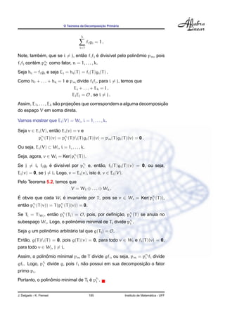 ¸˜      ´
                              O Teorema da Decomposicao Primaria


                                         k
                                              fi gi = 1 .
                                        i=1

          ´                    ˜        ´                     ˆ
Note, tambem, que se i = j, entao fi fj e divis´vel pelo polinomio pm , pois
                                               ı
fi fj contem prn como fator, n = 1, . . . , k.
          ´   n

Seja hi = fi gi e seja Ei = hi (T ) = fi (T )gi (T ) .
Como h1 + . . . + hk = 1 e pm divide fi fj , para i = j, temos que
                                    Ei + . . . + Ek = I ,
                                   Ei Ej = O , se i = j .
                        ˜       ¸˜                                      ¸˜
Assim, E1 , . . . , Ek sao projecoes que correspondem a alguma decomposicao
do espaco V em soma direta.
        ¸

Vamos mostrar que Ei (V) = Wi , i = 1, . . . , k.

Seja v ∈ Ei (V), entao Ei (v) = v e
                    ˜
               pri (T )(v) = pri (T )fi (T )gi (T )(v) = pm (T )gi (T )(v) = 0 .
                i             i

Ou seja, Ei (V) ⊂ Wi , i = 1, . . . , k.

Seja, agora, v ∈ Wi = Ker(pri (T )).
                           i

Se j = i, fj gj e divis´vel por pri e, entao, fj (T )gj (T )(v) = 0, ou seja,
                ´      ı         i        ˜
Ej (v) = 0, se j = i. Logo, v = Ei (v), isto e, v ∈ Ei (V).
                                             ´

Pelo Teorema 5.2, temos que
                         V = W1 ⊕ . . . ⊕ Wk .

E obvio que cada Wi e invariante por T , pois se v ∈ Wi = Ker(pri (T )),
´                   ´                                          i

entao pri (T (v)) = T (pri (T )(v)) = 0.
   ˜   i                i

Se Ti = T |Wi , entao pri (Ti ) = O, pois, por deﬁnicao, pri (T ) se anula no
                   ˜   i                            ¸˜    i

subespaco Wi . Logo, o polinomio minimal de Ti divide pri .
       ¸                    ˆ                          i

Seja g um polinomio arbitrario tal que g(Ti ) = O.
               ˆ          ´

Entao, g(T )fi (T ) = 0, pois g(T )(v) = 0, para todo v ∈ Wi e fi (T )(v) = 0,
   ˜
para todo v ∈ Wj , j = i.

Assim, o polinomio minimal pm de T divide gfi , ou seja, pm = pri fi divide
              ˆ                                                i

gfi . Logo, pri divide g, pois fi nao possui em sua decomposicao o fator
             i                     ˜                         ¸˜
primo pi .
Portanto, o polinomio minimal de Ti e pri .
                 ˆ                  ´ i


J. Delgado - K. Frensel                        185                                    ´
                                                                    Instituto de Matematica - UFF
 