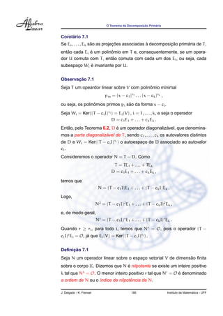 ¸˜      ´
                                O Teorema da Decomposicao Primaria


     ´
Corolario 7.1
                    ˜          ¸˜              `          ¸˜      ´
Se Ei , . . . , Ek sao as projecoes associadas a decomposicao primaria de T ,
   ˜          ´         ˆ
entao cada Ei e um polinomio em T e, consequentemente, se um opera-
                         ˜
dor U comuta com T , entao comuta com cada um dos Ei , ou seja, cada
             ´
subespaco Wi e invariante por U.
       ¸


       ¸˜
Observacao 7.1
                                           ˆ
Seja T um opeardor linear sobre V com polinomio minimal
                               pm = (x − c1 )r1 . . . (x − ck )rk ,
                 ˆ                ˜
ou seja, os polinomios primos pi sao da forma x − ci .
Seja Wi = Ker((T − ci I)ri ) = Ei (V) , i = 1, . . . , k, e seja o operador
                           D = c1 E1 + . . . + ck Ek .
   ˜                       ´                       ´
Entao, pelo Teorema 6.2, D e um operador diagonalizavel, que denomina-
                      ´
mos a parte diagonalizavel de T , sendo c1 , . . . , ck os autovalores distintos
de D e Wi = Ker((T − ci I)ri ) o autoespaco de D associado ao autovalor
                                         ¸
ci .
Consideremos o operador N = T − D. Como
                                    T = TE1 + . . . + TEk
                                   D = c1 E1 + . . . + ck Ek ,

temos que
                           N = (T − c1 I)E1 + . . . + (T − ck I)Ek .
Logo,
                          N2 = (T − c1 I)2 E1 + . . . + (T − ck I)2 Ek ,
e, de modo geral,
                          Nr = (T − c1 I)r E1 + . . . + (T − ck I)r Ek .
Quando r ≥ ri , para todo i, temos que Nr = O, pois o operador (T −
ci I)r Ei = O, ja que Ei (V) = Ker((T − ci I)ri ) .
                ´


     ¸˜
Deﬁnicao 7.1
                                                             ˜
Seja N um operador linear sobre o espaco vetorial V de dimensao ﬁnita
                                      ¸
                               ´
sobre o corpo K. Dizemos que N e nilpotente se existe um inteiro positivo
k tal que Nk = O. O menor inteiro positivo r tal que Nr = O e denominado
                                                            ´
                                  ˆ
a ordem de N ou o ´ndice de nilpotencia de N.
                  ı

J. Delgado - K. Frensel                        186                                      ´
                                                                      Instituto de Matematica - UFF
 