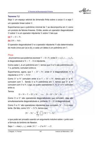 ¸˜      ´
                            O Teorema da Decomposicao Primaria


Teorema 7.2
                                   ˜
Seja V um espaco vetorial de dimensao ﬁnita sobre o corpo K e seja T
              ¸
um operador linear sobre V.
                      ˆ
Suponhamos que o polinomio minimal de T se decomponha em K como
                                   ˜                                ´
um produto de fatores lineares. Entao, existe um operador diagonalizavel
D sobre V e um operador nilpotente N sobre V tais que
(a) T = D + N .
(b) DN = ND .
                     ´                                 ˜
O operador diagonalizavel D e o operador nilpotente N sao determinados
                                             ´         ˆ
de modo unico por (a) e (b), e cada um deles e um polinomio em T .
        ´


Prova.
  ´
Ja provamos que podemos escrever T = D+N, onde D = c1 E1 +. . .+ck Ek
´           ´                ´
e diagonalizavel e N = T − D e nilpotente.
                ´       ˆ                           ˜       ˆ
Como cada Ei e um polinomio em T , temos que D e N sao polinomios em
T e, portanto, comutam entre si.
                                          ´           ´       ´
Suponhamos, agora, que T = D + N , onde D e diagonalizavel, N e
nilpotente e D N = N D .
Como D e N comutam entre si e T = D + N , temos que D e N
                                    ˆ
comutam com T . Sendo D e N polinomios em T , temos que D e N
comutam com D e N. Logo, os quatro operadores D, N, D e N comutam
entre si.
Temos
                  D+N=T =D +N                 =⇒    D − D = N − N.
            ˜                       ´                        ˜
Como D e D sao operadores diagonalizaveis que comutam, eles sao
                          ´                        ´           ´
simultaneamente diagonalizaveis e, portanto, D − D e diagonalizavel.
                 ˜                                       ´
Como N e N sao operadores nilpotentes que comutam, N − N e nilpo-
tente. De fato, como NN = N N, temos que
                                        r
                                               r
                                  r
                          (N − N) =              (N )r−j (−N)j ,
                                       j=0
                                               j

o que pode ser provado usando um argumento indutivo sobre r junto com
   ´            ˆ
a formula do binomio de Newton.
Seja r = max{r1 , r2 }, onde (N )r1 = O e Nr2 = O.

J. Delgado - K. Frensel                      187                                   ´
                                                                 Instituto de Matematica - UFF
 